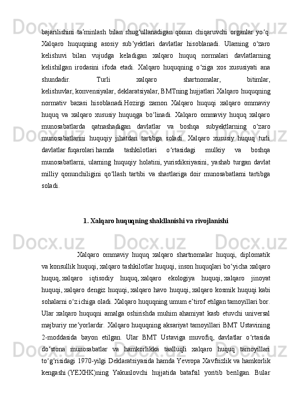 bajarilishini   ta minlash   bilan   shug ullanadigan   qonun   chiqaruvchi   organlar   yo q.ʼ ʻ ʻ
Xalqaro   huquqning   asosiy   sub yektlari   davlatlar   hisoblanadi.   Ularning   o zaro	
ʼ ʻ
kelishuvi   bilan   vujudga   keladigan   xalqaro   huquq   normalari   davlatlarning
kelishilgan   irodasini   ifoda   etadi.   Xalqaro   huquqning   o ziga   xos   xususiyati   ana	
ʻ
shundadir.   Turli   xalqaro   shartnomalar,   bitimlar,
kelishuvlar,   konvensiyalar ,   deklaratsiyalar ,   BMTning   hujjatlari Xalqaro huquqning
normativ   bazasi   hisoblanadi.Hozirgi   zamon   Xalqaro   huquqi   xalqaro   ommaviy
huquq   va   xalqaro   xususiy   huquqga   bo linadi.   Xalqaro   ommaviy   huquq   xalqaro	
ʻ
munosabatlarda   qatnashadigan   davlatlar   va   boshqa   subyektlarning   o zaro	
ʻ
munosabatlarini   huquqiy   jihatdan   tartibga   soladi.   Xalqaro   xususiy   huquq   turli
davlatlar   fuqarolari   hamda   tashkilotlari   o rtasidagi   mulkiy   va   boshqa	
ʻ
munosabatlarni,   ularning   huquqiy   holatini,   yurisdiksiyasini ,   yashab   turgan   davlat
milliy   qonunchiligini   qo llash   tartibi   va   shartlariga   doir   munosabatlarni   tartibga	
ʻ
soladi.
1. Xalqaro huquqning shakllanishi va rivojlanishi
                    Xalqaro   ommaviy   huquq   xalqaro   shartnomalar   huquqi,   diplomatik
va   konsullik huquqi ,   xalqaro tashkilotlar huquqi , inson huquqlari bo yicha xalqaro	
ʻ
huquq,   xalqaro   iqtisodiy   huquq ,   xalqaro   ekologiya   huquqi ,   xalqaro   jinoyat
huquqi ,   xalqaro   dengiz   huquqi ,   xalqaro   havo   huquqi ,   xalqaro   kosmik   huquqi   kabi
sohalarni o z ichiga oladi. Xalqaro huquqning umum e tirof etilgan tamoyillari bor.	
ʻ ʼ
Ular   xalqaro   huquqni   amalga   oshirishda   muhim   ahamiyat   kasb   etuvchi   universal
majburiy me yorlardir. Xalqaro huquqning aksariyat tamoyillari BMT  Ustavining	
ʼ
2-moddasida   bayon   etilgan.   Ular   BMT   Ustaviga   muvofiq,   davlatlar   o rtasida	
ʻ
do stona   munosabatlar   va   hamkorlikka   taalluqli   xalqaro   huquq   tamoyillari	
ʻ
to g risidagi  1970-yilgi  Deklaratsiyasida  hamda
ʻ ʻ   Yevropa Xavfsizlik va hamkorlik
kengashi   (YEXHK)ning   Yakunlovchi   hujjatida   batafsil   yoritib   berilgan.   Bular 