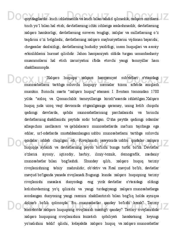 quyidagilardir: kuch ishlatmaslik va kuch bilan tahdid qilmaslik; xalqaro nizolarni
tinch yo l bilan hal etish; davlatlarning ichki ishlariga aralashmaslik; davlatlarningʻ
xalqaro   hamkorligi;   davlatlarning   suveren   tengligi;   xalqlar   va   millatlarning   o z	
ʻ
taqdirini o zi belgilashi; davlatlarning xalqaro majburiyatlarini vijdonan bajarishi;	
ʻ
chegaralar   daxlsizligi;   davlatlarning   hududiy   yaxlitligi;   inson   huquqlari   va   asosiy
erkinliklarini   hurmat   qilishdir.   Jahon   hamjamiyati   oldida   turgan   umumbashariy
muammolarni   hal   etish   zaruriyatini   ifoda   etuvchi   yangi   tamoyillar   ham
shakllanmoqda. 
                    Xalqaro     huquqni     xalqaro     hamjamiyat     sub ' ektlari     o ' rtasidagi
munosabatlarni     tartibga   soluvchi     huquqiy     normalar     tizimi     sifatida     aniqlash
mumkin .    Birinchi     marta    " xalqaro     huquq "  atamasi     I .    Bentam     tomonidan    1780
yilda     " axloq     va     Qonunchilik     tamoyillariga     kirish " asarida   ishlatilgan . Xalqaro
huquq    juda    uzoq    vaqt    davomida    o ' rganilganiga    qaramay ,   uning    kelib    chiqishi
qadimgi      davrlarda ,     qabila      munosabatlarining      parchalanishi      va      birinchi
davlatlarning   shakllanishi    paytida    sodir    bo ' lgan .   O ' sha    paytda    qadimgi    odamlar
allaqachon     nasllararo     va   qabilalararo     munosabatlarda     ma ' lum     tajribaga     ega
edilar ,    urf - odatlarda     mustahkamlangan   ushbu     munosabatlarni     tartibga     soluvchi
qoidalar     ishlab     chiqilgan     edi .    Rivojlanish     jarayonida   ushbu     qoidalar     xalqaro
huquqqa    aylandi    va    davlatlarning    paydo    bo ' lishi    bunga    turtki    bo ' ldi .  Davlatlar
o ' zlarini     siyosiy ,     iqtisodiy ,     harbiy ,     ilmiy - texnik ,     demografik ,     madaniy
munosabatlar   bilan     bog ' lashdi .     Shunday     qilib ,     xalqaro     huquq     tarixiy
rivojlanishning     tabiiy     mahsulidir ,   ob ' ektiv   va   Real   mavjud   bo ' lib ,   davlatlar
mavjud   bo ' lganda   yanada   rivojlanadi . Bugungi     kunda     xalqaro     huquqning     tarixiy
rivojlanishi     masalasi     dunyodagi     eng     yirik   davlatlar     o ' rtasidagi     oldingi
kelishuvlarning     yo ' q     qilinishi     va     yangi     turdagiyangi     xalqaro   munosabatlarga
asoslangan   dunyoning   yangi   rasmini   shakllantirish   bilan   bog ' liq   holda   ayniqsa
dolzarb   bo ' lib   qolmoqda .   Bu   munosabatlar   qanday   bo ' lishi   kerak ?   Tarixiy
kontekstda   xalqaro   huquqning   rivojlanish   mantig ' i   qanday ?   Tarixiy   rivojlanishda
xalqaro   huquqning   rivojlanishini   kuzatish     qobiliyati     harakatning     keyingi
yo ' nalishini     taklif     qilishi ,     kelajakda     xalqaro     huquq     va   xalqaro   munosabatlar 