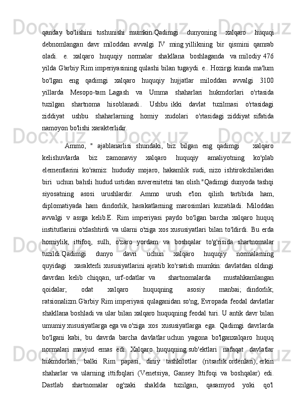 qanday   bo ' lishini   tushunishi   mumkin . Qadimgi     dunyoning     xalqaro     huquqi
debnomlangan     davr     miloddan     avvalgi     IV     ming   yillikning     bir     qismini     qamrab
oladi .     e.     xalqaro     huquqiy     normalar     shakllana     boshlaganda     va   milodiy   476
yilda G'arbiy Rim imperiyasining qulashi bilan tugaydi. e.. Hozirgi kunda ma'lum
bo'lgan     eng     qadimgi     xalqaro     huquqiy     hujjatlar     miloddan     avvalgi     3100
yillarda     Mesopo-tam   Lagash     va     Umma     shaharlari     hukmdorlari     o'rtasida
tuzilgan     shartnoma     hisoblanadi..     Ushbu   ikki     davlat     tuzilmasi     o'rtasidagi
ziddiyat     ushbu     shaharlarning     homiy     xudolari     o'rtasidagi   ziddiyat   sifatida
namoyon bo'lishi xarakterlidir. 
          Ammo,   "   ajablanarlisi   shundaki,   biz   bilgan   eng   qadimgi       xalqaro
kelishuvlarda       biz       zamonaviy       xalqaro       huquqiy       amaliyotning       ko'plab
elementlarini  ko'ramiz:  hududiy  mojaro,  hakamlik  sudi,  nizo  ishtirokchilaridan
biri    uchun bahsli  hudud ustidan suverenitetni  tan olish."Qadimgi  dunyoda tashqi
siyosatning   asosi   urushlardir.   Ammo   urush   e'lon   qilish   tartibida   ham,
diplomatiyada   ham   dindorlik,   harakatlarning   marosimlari   kuzatiladi.   Miloddan
avvalgi   v   asrga   kelib.E.   Rim   imperiyasi   paydo   bo'lgan   barcha   xalqaro   huquq
institutlarini   o'zlashtirdi   va   ularni   o'ziga   xos   xususiyatlari   bilan   to'ldirdi.   Bu   erda
homiylik,   ittifoq,   sulh,   o'zaro   yordam   va   boshqalar   to'g'risida   shartnomalar
tuzildi.Qadimgi       dunyo       davri       uchun       xalqaro       huquqiy       normalarning
quyidagi       xarakterli   xususiyatlarini   ajratib   ko'rsatish   mumkin:   davlatdan   oldingi
davrdan   kelib   chiqqan,   urf-odatlar   va       shartnomalarda       mustahkamlangan
qoidalar;       odat       xalqaro       huquqning       asosiy       manbai;   dindorlik;
ratsionalizm.G'arbiy Rim imperiyasi qulaganidan so'ng, Evropada feodal davlatlar
shakllana boshladi va ular bilan xalqaro huquqning feodal turi. U antik davr bilan
umumiy xususiyatlarga ega va o'ziga  xos  xususiyatlarga  ega.  Qadimgi  davrlarda
bo'lgani  kabi,  bu  davrda  barcha  davlatlar uchun  yagona  bo'lganxalqaro  huquq
normalari  mavjud  emas  edi.  Xalqaro  huquqning sub'ektlari   nafaqat   davlatlar
hukmdorlari,   balki   Rim   papasi,   diniy   tashkilotlar   (ritsarlik ordenlari), erkin
shaharlar   va   ularning   ittifoqlari   (Venetsiya,   Gansey   Ittifoqi   va   boshqalar)   edi.
Dastlab    shartnomalar    og'zaki    shaklda    tuzilgan,    qasamyod    yoki    qo'l 