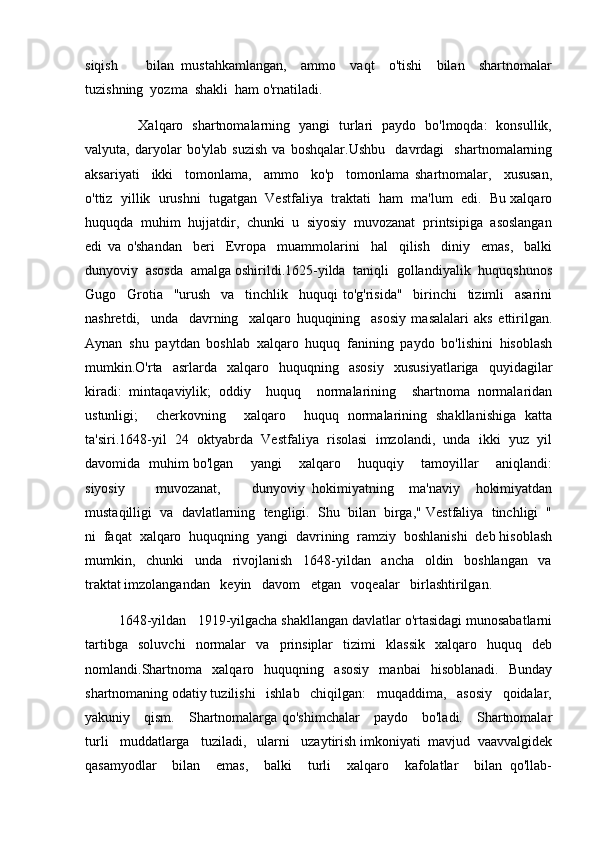 siqish         bilan   mustahkamlangan,     ammo     vaqt     o'tishi     bilan     shartnomalar
tuzishning  yozma  shakli  ham o'rnatiladi.  
                       Xalqaro   shartnomalarning   yangi   turlari   paydo   bo'lmoqda:   konsullik,
valyuta,   daryolar   bo'ylab   suzish   va   boshqalar.Ushbu     davrdagi     shartnomalarning
aksariyati     ikki     tomonlama,     ammo     ko'p     tomonlama   shartnomalar,     xususan,
o'ttiz  yillik  urushni  tugatgan  Vestfaliya  traktati  ham  ma'lum  edi.  Bu xalqaro
huquqda  muhim  hujjatdir,  chunki  u  siyosiy  muvozanat  printsipiga  asoslangan
edi   va   o'shandan     beri     Evropa     muammolarini     hal     qilish     diniy     emas,     balki
dunyoviy  asosda  amalga oshirildi.1625-yilda  taniqli  gollandiyalik  huquqshunos
Gugo     Grotia     "urush     va     tinchlik     huquqi   to'g'risida"     birinchi     tizimli     asarini
nashretdi,     unda     davrning     xalqaro   huquqining     asosiy   masalalari   aks   ettirilgan.
Aynan   shu   paytdan   boshlab   xalqaro   huquq   fanining   paydo   bo'lishini   hisoblash
mumkin.O'rta   asrlarda   xalqaro   huquqning   asosiy   xususiyatlariga   quyidagilar
kiradi:   mintaqaviylik;   oddiy     huquq     normalarining     shartnoma   normalaridan
ustunligi;     cherkovning     xalqaro     huquq   normalarining   shakllanishiga   katta
ta'siri.1648-yil  24  oktyabrda  Vestfaliya  risolasi  imzolandi,  unda  ikki  yuz  yil
davomida   muhim bo'lgan       yangi       xalqaro       huquqiy       tamoyillar       aniqlandi:
siyosiy         muvozanat,         dunyoviy   hokimiyatning     ma'naviy     hokimiyatdan
mustaqilligi  va  davlatlarning  tengligi.  Shu  bilan  birga," Vestfaliya  tinchligi  "
ni  faqat  xalqaro  huquqning  yangi  davrining  ramziy  boshlanishi  deb hisoblash
mumkin,     chunki     unda     rivojlanish     1648-yildan     ancha     oldin     boshlangan     va
traktat imzolangandan   keyin   davom   etgan   voqealar   birlashtirilgan.   
         1648-yildan   1919-yilgacha shakllangan davlatlar o'rtasidagi munosabatlarni
tartibga   soluvchi   normalar   va   prinsiplar   tizimi   klassik   xalqaro   huquq   deb
nomlandi.Shartnoma   xalqaro   huquqning   asosiy   manbai   hisoblanadi.   Bunday
shartnomaning odatiy tuzilishi   ishlab   chiqilgan:   muqaddima,   asosiy   qoidalar,
yakuniy     qism.     Shartnomalarga qo'shimchalar     paydo     bo'ladi.     Shartnomalar
turli   muddatlarga   tuziladi,   ularni   uzaytirish imkoniyati  mavjud  vaavvalgidek
qasamyodlar     bilan     emas,     balki     turli     xalqaro     kafolatlar     bilan   qo'llab- 