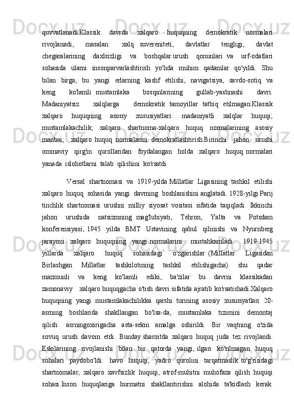 quvvatlanadi.Klassik     davrda     xalqaro     huquqning     demokratik     normalari
rivojlanadi,     masalan:     xalq   suvereniteti,     davlatlar     tengligi,     davlat
chegaralarining     daxlsizligi     va     boshqalar.urush     qonunlari   va     urf-odatlari
sohasida     ularni     insonparvarlashtirish     yo'lida     muhim     qadamlar     qo'yildi.     Shu
bilan   birga,   bu   yangi   erlarning   kashf   etilishi,   navigatsiya,   savdo-sotiq   va
keng       ko'lamli   mustamlaka       bosqinlarining       gullab-yashnashi       davri.
Madaniyatsiz       xalqlarga       demokratik   tamoyillar   tatbiq   etilmagan.Klassik
xalqaro       huquqning       asosiy       xususiyatlari:       madaniyatli       xalqlar       huquqi;
mustamlakachilik;     xalqaro     shartnoma-xalqaro     huquq     normalarining     asosiy
manbai;     xalqaro   huquq   normalarini   demokratlashtirish.Birinchi     jahon     urushi
ommaviy     qirg'in     qurollaridan     foydalangan     holda     xalqaro     huquq   normalari
yanada  islohotlarni  talab  qilishini  ko'rsatdi.  
             Versal  shartnomasi  va  1919-yilda Millatlar  Ligasining  tashkil  etilishi
xalqaro  huquq  sohasida  yangi  davrning  boshlanishini anglatadi. 1928-yilgi Parij
tinchlik   shartnomasi   urushni   milliy   siyosat   vositasi   sifatida   taqiqladi.   Ikkinchi
jahon     urushida     natsizmning   mag'lubiyati,     Tehron,     Yalta     va     Potsdam
konferensiyasi,   1945     yilda     BMT     Ustavining     qabul     qilinishi     va     Nyurnberg
jarayoni     xalqaro     huquqning     yangi   normalarini       mustahkamladi.       1919-1945
yillarda       xalqaro       huquq       sohasidagi       o'zgarishlar   (Millatlar       Ligasidan
Birlashgan       Millatlar       tashkilotining       tashkil       etilishigacha)       shu       qadar
mazmunli       va       keng       ko'lamli       ediki,       ba'zilar       bu       davrni       klassikadan
zamonaviy     xalqaro huquqgacha o'tish davri sifatida ajratib ko'rsatishadi.Xalqaro
huquqning   yangi   mustamlakachilikka   qarshi   turining   asosiy   xususiyatlari   20-
asrning     boshlarida     shakllangan     bo'lsa-da,     mustamlaka     tizimini     demontaj
qilish       asrningoxirigacha     asta-sekin     amalga     oshirildi.     Bir     vaqtning     o'zida
sovuq  urush  davom  etdi.  Bunday sharoitda  xalqaro  huquq  juda  tez  rivojlandi.
Eskilarining     rivojlanishi     bilan     bir     qatorda     yangi,   ilgari     ko'rilmagan     huquq
sohalari     paydobo'ldi:     havo     huquqi,     yadro     qurolini     tarqatmaslik   to'g'risidagi
shartnomalar,  xalqaro  xavfsizlik  huquqi,  atrof-muhitni  muhofaza  qilish  huquqi
sohasi.Inson     huquqlariga     hurmatni     shakllantirishni     alohida     ta'kidlash     kerak. 