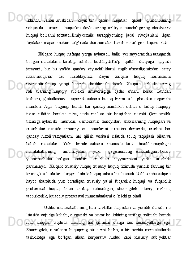 Ikkinchi     Jahon   urushidan       keyin   bir       qator       hujjatlar       qabul       qilindi,buning
natijasida       inson       huquqlari   davlatlarning   milliy   qonunchiligining   eksklyuziv
huquqi   bo'lishni   to'xtatdi.Ilmiy-texnik     taraqqiyotning     jadal     rivojlanishi     ilgari
foydalanilmagan  makon  to'g'risida shartnomalar  tuzish  zarurligini  taqozo  etdi.  
           Xalqaro  huquq  nafaqat  yerga  aylanadi,  balki  yer sayyorasidan tashqarida
bo'lgan   masalalarni   tartibga   solishni   boshlaydi.Ko'p     qutbli     dunyoga     qaytish
jarayoni,   biz   bu   yo'lda   qanday   qiyinchiliklarni   engib o'tmasligimizdan   qat'iy
nazar,muqarrar     deb     hisoblaymiz.     Keyin     xalqaro     huquq     normalarini
rivojlantirishning     yangi     bosqichi     boshlanishi     kerak.     Xalqaro     tashkilotlarning
roli     ularning   huquqiy     sub'ekti     ustuvorligiga     qadar     o'sishi     kerak.     Bundan
tashqari,  globallashuv  jarayonida xalqaro  huquq  tizimi  sifat  jihatidan  o'zgarishi
mumkin.  Agar  bugungi  kunda  har  qanday mamlakat  uchun  u  tashqi  huquqiy
tizim  sifatida  harakat  qilsa,  unda  ma'lum  bir  bosqichda  u ichki  Qonunchilik
tizimiga aylanishi    mumkin,   demokratik   tamoyillar,   shaxslarning   huquqlari  va
erkinliklari     asosida    umumiy    er     qonunlarini    o'rnatish   doirasida,     urushni     har
qanday   nizoli vaziyatlarni   hal   qilish   vositasi   sifatida   to'liq   taqiqlash   bilan.va
bahsli     masalalar.     Yoki     kimdir   xalqaro     munosabatlarda     hisoblanmaydigan
mamlakatlarning     ambitsiyalari     yoki     gegemonning   etakchiliginio'tkazib
yubormaslikka     bo'lgan     umidsiz     urinishlari     sayyoramizni     yadro     urushida
parchalaydi.   Xalqaro   xususiy   huquq   xususiy   huquq   tizimida   yuridik   fanning   bir
tarmog‘i sifatida tan olingan alohida huquq sohasi hisoblanadi. Ushbu soha xalqaro
hayot   sharoitida   yuz   beradigan   xususiy   ya’ni   fuqarolik   huquqi   va   fuqarolik
protsessual   huquqi   bilan   tartibga   solinadigan,   shuningdek   oilaviy,   mehnat,
tadbirkorlik, iqtisodiy protsessual munosabatlarni o ‘z ichiga oladi. 
                         Ushbu munosabatlaming turli davlatlar fuqarolari va yuridik shaxslari o
‘rtasida vujudga kelishi, o‘zgarishi va bekor bo‘lishining tartibga solinishi  hamda
nizo   chiqqan   taqdirda   ularning   hal   qilinishi   o‘ziga   xos   xususiyatlarga   ega.
Shuningdek,   u   xalqaro   huquqning   bir   qismi   bo'lib,   u   bir   nechta   mamlakatlarda
tashkilotga   ega   bo lgan   ulkan   korporativ   hudud   kabi   xususiy   sub yektlarʻ ʼ 