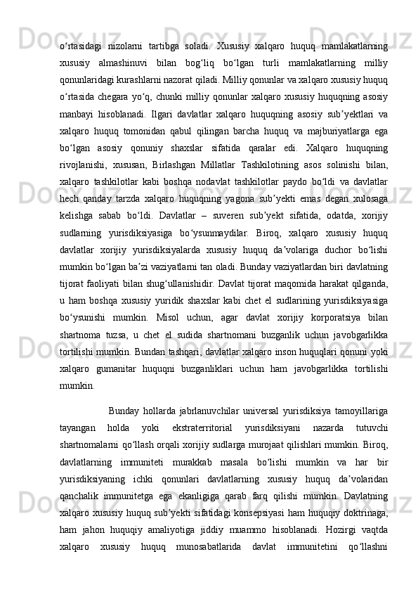 o rtasidagi   nizolarni   tartibga   soladi.   Xususiy   xalqaro   huquq   mamlakatlarningʻ
xususiy   almashinuvi   bilan   bog liq   bo lgan   turli   mamlakatlarning   milliy	
ʻ ʻ
qonunlaridagi kurashlarni nazorat qiladi. Milliy qonunlar va xalqaro xususiy huquq
o rtasida   chegara  yo q,  chunki   milliy  qonunlar   xalqaro  xususiy   huquqning  asosiy	
ʻ ʻ
manbayi   hisoblanadi.   Ilgari   davlatlar   xalqaro   huquqning   asosiy   sub yektlari   va	
ʼ
xalqaro   huquq   tomonidan   qabul   qilingan   barcha   huquq   va   majburiyatlarga   ega
bo lgan   asosiy   qonuniy   shaxslar   sifatida   qaralar   edi.   Xalqaro   huquqning	
ʻ
rivojlanishi,   xususan,   Birlashgan   Millatlar   Tashkilotining   asos   solinishi   bilan,
xalqaro   tashkilotlar   kabi   boshqa   nodavlat   tashkilotlar   paydo   bo ldi   va   davlatlar	
ʻ
hech   qanday   tarzda   xalqaro   huquqning   yagona   sub yekti   emas   degan   xulosaga	
ʼ
kelishga   sabab   bo ldi.   Davlatlar   –   suveren   sub yekt   sifatida,   odatda,   xorijiy	
ʻ ʼ
sudlarning   yurisdiksiyasiga   bo ysunmaydilar.   Biroq,   xalqaro   xususiy   huquq	
ʻ
davlatlar   xorijiy   yurisdiksiyalarda   xususiy   huquq   da volariga   duchor   bo lishi	
ʼ ʻ
mumkin bo lgan ba zi vaziyatlarni tan oladi. Bunday vaziyatlardan biri davlatning	
ʻ ʼ
tijorat  faoliyati bilan shug ullanishidir. Davlat tijorat  maqomida harakat  qilganda,	
ʻ
u   ham   boshqa   xususiy   yuridik   shaxslar   kabi   chet   el   sudlarining   yurisdiksiyasiga
bo ysunishi   mumkin.   Misol   uchun,   agar   davlat   xorijiy   korporatsiya   bilan	
ʻ
shartnoma   tuzsa,   u   chet   el   sudida   shartnomani   buzganlik   uchun   javobgarlikka
tortilishi mumkin. Bundan tashqari, davlatlar xalqaro inson huquqlari qonuni yoki
xalqaro   gumanitar   huquqni   buzganliklari   uchun   ham   javobgarlikka   tortilishi
mumkin. 
                        Bunday   hollarda   jabrlanuvchilar   universal   yurisdiksiya   tamoyillariga
tayangan   holda   yoki   ekstraterritorial   yurisdiksiyani   nazarda   tutuvchi
shartnomalarni qo llash orqali xorijiy sudlarga murojaat qilishlari mumkin. Biroq,	
ʻ
davlatlarning   immuniteti   murakkab   masala   bo lishi   mumkin   va   har   bir	
ʻ
yurisdiksiyaning   ichki   qonunlari   davlatlarning   xususiy   huquq   da volaridan	
ʼ
qanchalik   immunitetga   ega   ekanligiga   qarab   farq   qilishi   mumkin.   Davlatning
xalqaro xususiy  huquq sub yekti  sifatidagi konsepsiyasi  ham  huquqiy doktrinaga,	
ʼ
ham   jahon   huquqiy   amaliyotiga   jiddiy   muammo   hisoblanadi.   Hozirgi   vaqtda
xalqaro   xususiy   huquq   munosabatlarida   davlat   immunitetini   qo llashni	
ʻ 