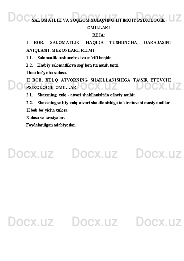 SALOMATLIK VA SOĢLOM XULQNING IJTIMOIY PSIXOLOGIK
OMILLARI
REJA:
I   BOB.   SALOMATLIK   HAQIDA   TUSHUNCHA,   DARAJASINI
ANIQLASH, MEZONLARI, RITMI
1.1. Salomatlik tushunchasi va ta’rifi haqida
1.2. Kasbiy salomatlik va sog’lom turmush tarzi
I bob bo ’ yicha xulosa.
II   BOB.   XULQ   ATVORNING   SHAKLLANISHIGA   TA’SIR   ETUVCHI
PSIXOLOGIK OMILLAR
2.1. Shaxsning  xulq - atvori shakllanishida oilaviy muhit
2.2. Sh а xsning s а lbiy xulq- а tvori sh а kll а nishig а  t а ’sir etuvchi  а sosiy omill а r
II bob bo’yicha xulosa.
Xulosa va tavsiyalar.
Foydalanilgan adabiyotlar. 