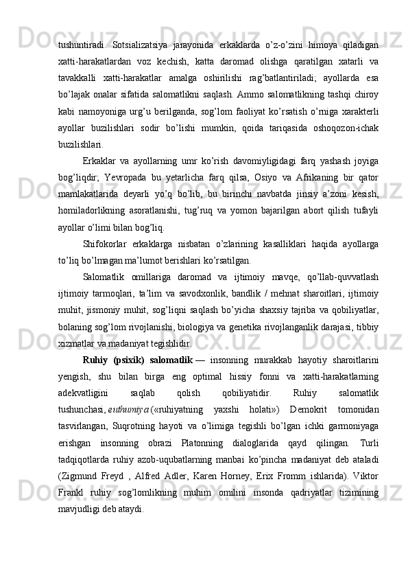 tushuntiradi.   Sotsializatsiya   jarayonida   erkaklarda   o’z-o’zini   himoya   qiladigan
xatti-harakatlardan   voz   kechish,   katta   daromad   olishga   qaratilgan   xatarli   va
tavakkalli   xatti-harakatlar   amalga   oshirilishi   rag’batlantiriladi;   ayollarda   esa
bo’lajak   onalar   sifatida   salomatlikni   saqlash.   Ammo  salomatlikning   tashqi   chiroy
kabi   namoyoniga   urg’u   berilganda,   sog’lom   faoliyat   ko’rsatish   o’rniga   xarakterli
ayollar   buzilishlari   sodir   bo’lishi   mumkin,   qoida   tariqasida   oshoqozon-ichak
buzilishlari.
Erkaklar   va   ayollarning   umr   ko’rish   davomiyligidagi   farq   yashash   joyiga
bog’liqdir;   Yevropada   bu   yetarlicha   farq   qilsa,   Osiyo   va   Afrikaning   bir   qator
mamlakatlarida   deyarli   yo’q   bo’lib,   bu   birinchi   navbatda   jinsiy   a’zoni   kesish,
homiladorlikning   asoratlanishi,   tug’ruq   va   yomon   bajarilgan   abort   qilish   tufayli
ayollar o’limi bilan bog’liq.
Shifokorlar   erkaklarga   nisbatan   o’zlarining   kasalliklari   haqida   ayollarga
to’liq bo’lmagan ma’lumot berishlari ko’rsatilgan.
Salomatlik   omillariga   daromad   va   ijtimoiy   mavqe,   qo’llab-quvvatlash
ijtimoiy   tarmoqlari,   ta’lim   va   savodxonlik,   bandlik   /   mehnat   sharoitlari,   ijtimoiy
muhit,   jismoniy   muhit,   sog’liqni   saqlash   bo’yicha   shaxsiy   tajriba   va   qobiliyatlar,
bolaning   sog’lom rivojlanishi, biologiya va genetika rivojlanganlik darajasi, tibbiy
xizmatlar va madaniyat tegishlidir.
Ruhiy   (psixik)   salomatlik   —   insonning   murakkab   hayotiy   sharoitlarini
yengish,   shu   bilan   birga   eng   optimal   hissiy   fonni   va   xatti-harakatlarning
adekvatligini   saqlab   qolish   qobiliyatidir.   Ruhiy   salomatlik
tushunchasi,   euthumiya   («ruhiyatning   yaxshi   holati»)   Demokrit   tomonidan
tasvirlangan,   Suqrotning   hayoti   va   o’limiga   tegishli   bo’lgan   ichki   garmoniyaga
erishgan   insonning   obrazi   Platonning   dialoglarida   qayd   qilingan.   Turli
tadqiqotlarda   ruhiy   azob-uqubatlarning   manbai   ko’pincha   madaniyat   deb   ataladi
(Zigmund   Freyd   ,   Alfred   Adler,   Karen   Horney,   Erix   Fromm   ishlarida).   Viktor
Frankl   ruhiy   sog’lomlikning   muhim   omilini   insonda   qadriyatlar   tizimining
mavjudligi deb ataydi. 