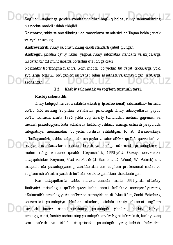 Sog’liqni   saqlashga   gender   yondashuv   bilan   bog’liq   holda,   ruhiy   salomatlikning
bir nechta modeli ishlab chiqildi:
Normativ , ruhiy salomatlikning ikki tomonlama standartini qo’llagan holda (erkak
va ayollar uchun).
Androsentrik , ruhiy salomatlikning erkak standarti qabul qilingan.
Androgin ,   jinsdan   qat’iy   nazar,   yagona   ruhiy   salomatlik   standarti   va   mijozlarga
nisbatan bir xil munosabatda bo’lishni o’z ichiga oladi.
Normativ   bo’lmagan   (Sandra   Bem   modeli   bo’yicha)   bu   faqat   erkaklarga   yoki
ayollarga   tegishli   bo’lgan   xususiyatlar   bilan   assotsiatsiyalanmaydigan   sifatlarga
asoslangan.
1.2. Kasbiy salomatlik va sog’lom turmush tarzi.
Kasbiy salomatlik
Ilmiy tadqiqot mavzusi sifatida « kasbiy (professional) salomatlik » birinchi
bo’lib   XX   asrning   80-yillari   o’rtalarida   psixologik   ilmiy   adabiyotlarda   paydo
bo’ldi.   Birinchi   marta   1986   yilda   Jorj   Everly   tomonidan   mehnat   gigienasi   va
mehnat   psixologiyasi   kabi   sohalarda  tashkiliy   ishlarni   amalga  oshirish  jarayonida
integratsiya   muammolari   bo’yicha   nashrda   ishlatilgan.   R.   A.   Berezovskaya
ta’kidlaganidek, ushbu tadqiqotchi ish joylarda salomatlikni qo’llab-quvvatlash va
rivojlantirish   dasturlarini   ishlab   chiqish   va   amalga   oshirishda   psixologlarning
muhim   roliga   e’tiborni   qaratdi.   Keyinchalik,   1990-yilda   Gavaya   universiteti
tadqiqotchilari   Reymon,   Vud   va   Patrik   (J.   Ramond,   D.   Wood,   W.   Patrick)   o’z
maqolalarida   psixologiyaning   vazifalaridan   biri   sog’lom   professional   muhit   va
sog’lom ish o’rinlari yaratish bo’lishi kerak degan fikrni shakllantirgan.
Rus   tadqiqotlarida   ushbu   mavzu   birinchi   marta   1991-yilda   «Kasbiy
faoliyatni   psixologik   qo’llab-quvvatlash»   nomli   kollektiv   monografiyasining
«Salomatlik psixologiyasi» bo’limida namoyish etildi. Mualliflar, Sankt-Peterburg
universiteti   psixologiya   fakulteti   olimlari,   kitobda   asosiy   e’tiborni   sog’lom
turmush   tarzini   shakllantirishning   psixologik   jihatlari,   kasbiy   faoliyat
psixogigienasi, kasbiy mehnatning psixologik xavfsizligini ta’minlash, kasbiy uzoq
umr   ko’rish   va   ishlab   chiqarishda   psixologik   yengillashish   kabinetini