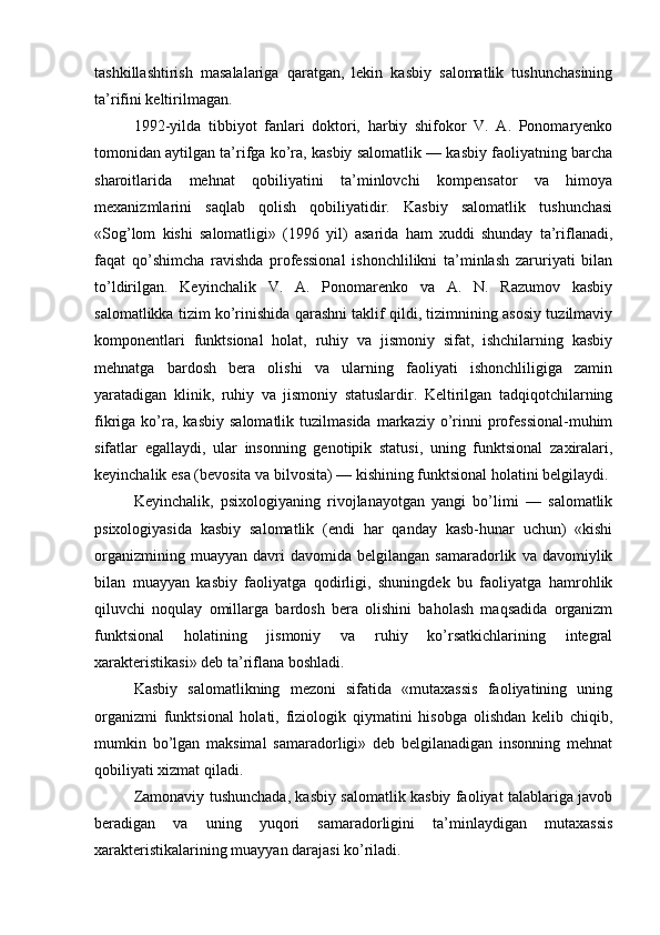 tashkillashtirish   masalalariga   qaratgan,   lekin   kasbiy   salomatlik   tushunchasining
ta’rifini keltirilmagan.
1992-yilda   tibbiyot   fanlari   doktori,   harbiy   shifokor   V.   A.   Ponomaryenko
tomonidan aytilgan ta’rifga ko’ra, kasbiy salomatlik — kasbiy faoliyatning barcha
sharoitlarida   mehnat   qobiliyatini   ta’minlovchi   kompensator   va   himoya
mexanizmlarini   saqlab   qolish   qobiliyatidir.   Kasbiy   salomatlik   tushunchasi
«Sog’lom   kishi   salomatligi»   (1996   yil)   asarida   ham   xuddi   shunday   ta’riflanadi,
faqat   qo’shimcha   ravishda   professional   ishonchlilikni   ta’minlash   zaruriyati   bilan
to’ldirilgan.   Keyinchalik   V.   A.   Ponomarenko   va   A.   N.   Razumov   kasbiy
salomatlikka tizim ko’rinishida qarashni taklif qildi, tizimnining asosiy tuzilmaviy
komponentlari   funktsional   holat,   ruhiy   va   jismoniy   sifat,   ishchilarning   kasbiy
mehnatga   bardosh   bera   olishi   va   ularning   faoliyati   ishonchliligiga   zamin
yaratadigan   klinik,   ruhiy   va   jismoniy   statuslardir.   Keltirilgan   tadqiqotchilarning
fikriga  ko’ra,  kasbiy   salomatlik  tuzilmasida   markaziy  o’rinni   professional-muhim
sifatlar   egallaydi,   ular   insonning   genotipik   statusi,   uning   funktsional   zaxiralari,
keyinchalik esa (bevosita va bilvosita) — kishining funktsional holatini belgilaydi.
Keyinchalik,   psixologiyaning   rivojlanayotgan   yangi   bo’limi   —   salomatlik
psixologiyasida   kasbiy   salomatlik   (endi   har   qanday   kasb-hunar   uchun)   «kishi
organizmining   muayyan   davri   davomida  belgilangan   samaradorlik   va  davomiylik
bilan   muayyan   kasbiy   faoliyatga   qodirligi,   shuningdek   bu   faoliyatga   hamrohlik
qiluvchi   noqulay   omillarga   bardosh   bera   olishini   baholash   maqsadida   organizm
funktsional   holatining   jismoniy   va   ruhiy   ko’rsatkichlarining   integral
xarakteristikasi» deb ta’riflana boshladi.
Kasbiy   salomatlikning   mezoni   sifatida   «mutaxassis   faoliyatining   uning
organizmi   funktsional   holati,   fiziologik   qiymatini   hisobga   olishdan   kelib   chiqib,
mumkin   bo’lgan   maksimal   samaradorligi»   deb   belgilanadigan   insonning   mehnat
qobiliyati xizmat qiladi.
Zamonaviy tushunchada, kasbiy salomatlik kasbiy faoliyat talablariga javob
beradigan   va   uning   yuqori   samaradorligini   ta’minlaydigan   mutaxassis
xarakteristikalarining muayyan darajasi ko’riladi. 