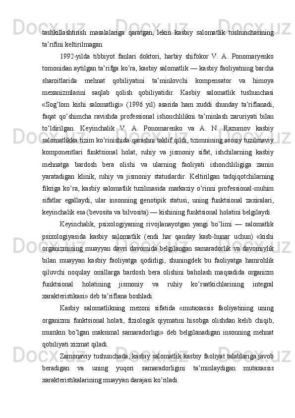 tashkillashtirish   masalalariga   qaratgan,   lekin   kasbiy   salomatlik   tushunchasining
ta’rifini keltirilmagan.
1992-yilda   tibbiyot   fanlari   doktori,   harbiy   shifokor   V.   A.   Ponomaryenko
tomonidan aytilgan ta’rifga ko’ra, kasbiy salomatlik — kasbiy faoliyatning barcha
sharoitlarida   mehnat   qobiliyatini   ta’minlovchi   kompensator   va   himoya
mexanizmlarini   saqlab   qolish   qobiliyatidir.   Kasbiy   salomatlik   tushunchasi
«Sog’lom   kishi   salomatligi»   (1996   yil)   asarida   ham   xuddi   shunday   ta’riflanadi,
faqat   qo’shimcha   ravishda   professional   ishonchlilikni   ta’minlash   zaruriyati   bilan
to’ldirilgan.   Keyinchalik   V.   A.   Ponomarenko   va   A.   N.   Razumov   kasbiy
salomatlikka tizim ko’rinishida qarashni taklif qildi, tizimnining asosiy tuzilmaviy
komponentlari   funktsional   holat,   ruhiy   va   jismoniy   sifat,   ishchilarning   kasbiy
mehnatga   bardosh   bera   olishi   va   ularning   faoliyati   ishonchliligiga   zamin
yaratadigan   klinik,   ruhiy   va   jismoniy   statuslardir.   Keltirilgan   tadqiqotchilarning
fikriga  ko’ra,  kasbiy   salomatlik  tuzilmasida   markaziy  o’rinni   professional-muhim
sifatlar   egallaydi,   ular   insonning   genotipik   statusi,   uning   funktsional   zaxiralari,
keyinchalik esa (bevosita va bilvosita) — kishining funktsional holatini belgilaydi.
Keyinchalik,   psixologiyaning   rivojlanayotgan   yangi   bo’limi   —   salomatlik
psixologiyasida   kasbiy   salomatlik   (endi   har   qanday   kasb-hunar   uchun)   «kishi
organizmining   muayyan   davri   davomida  belgilangan   samaradorlik   va  davomiylik
bilan   muayyan   kasbiy   faoliyatga   qodirligi,   shuningdek   bu   faoliyatga   hamrohlik
qiluvchi   noqulay   omillarga   bardosh   bera   olishini   baholash   maqsadida   organizm
funktsional   holatining   jismoniy   va   ruhiy   ko’rsatkichlarining   integral
xarakteristikasi» deb ta’riflana boshladi.
Kasbiy   salomatlikning   mezoni   sifatida   «mutaxassis   faoliyatining   uning
organizmi   funktsional   holati,   fiziologik   qiymatini   hisobga   olishdan   kelib   chiqib,
mumkin   bo’lgan   maksimal   samaradorligi»   deb   belgilanadigan   insonning   mehnat
qobiliyati xizmat qiladi.
Zamonaviy tushunchada, kasbiy salomatlik kasbiy faoliyat talablariga javob
beradigan   va   uning   yuqori   samaradorligini   ta’minlaydigan   mutaxassis
xarakteristikalarining muayyan darajasi ko’riladi.