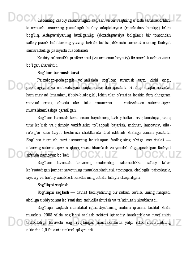 Insonning kasbiy salomatligini saqlash va bir vaqtning o’zida samaradorlikni
ta’minlash   insonning   psixologik   kasbiy   adaptatsiyasi   (moslashuvchanligi)   bilan
bog’liq.   Adaptatsiyaning   buzilganligi   (dezadaptatsiya   belgilari)   bir   tomondan
salbiy psixik holatlarning yuzaga kelishi bo’lsa, ikkinchi tomondan uning faoliyat
samaradorligi pasayishi hisoblanadi.
Kasbiy salomatlik professional (va umuman hayotiy) farovonlik uchun zarur
bo’lgan sharoitdir.
Sog’lom turmush tarzi
Psixologo-pedagogik   yo’nalishda   sog’lom   turmush   tarzi   kishi   ongi,
psixologiyasi   va   motivatsiyasi   nuqtai   nazaridan   qaraladi.   Boshqa   nuqtai   nazarlar
ham  mavjud  (masalan,   tibbiy-biologik),  lekin ular   o’rtasida  keskin  farq  chegarasi
mavjud   emas,   chunki   ular   bitta   muammo   —   individuum   salomatligini
mustahkamlashga qaratilgan.
Sog’lom   turmush   tarzi   inson   hayotining   turli   jihatlari   rivojlanishiga,   uzoq
umr   ko’rish   va   ijtimoiy   vazifalarini   to’laqonli   bajarish,   mehnat,   jamoaviy,   oila-
ro’zg’or   kabi   hayot   kechirish   shakllarida   faol   ishtirok   etishiga   zamin   yaratadi.
Sog’lom   turmush   tarzi   insonning   ko’zlangan   faolligining   o’ziga   xos   shakli   —
o’zining salomatligini saqlash, mustahkamlash va yaxshilashga qaratilgan faoliyat
sifatida namoyon bo’ladi.
Sog’lom   turmush   tarzining   muhimligi   salomatlikka   salbiy   ta’sir
ko’rsatadigan jamoat hayotining murakkablashishi, texnogen, ekologik, psixologik,
siyosiy va harbiy xarakterli xavflarning ortishi tufayli chaqirilgan.
Sog’liqni saqlash
Sog’liqni   saqlash   —   davlat   faoliyatining   bir   sohasi   bo’lib,   uning   maqsadi
aholiga tibbiy ximat ko’rsatishni tashkillashtirish va ta’minlash hisoblanadi.
Sog’liqni   saqlash   mamlakat   iqtisodiyotining   muhim   qismini   tashkil   etishi
mumkin.   2008   yilda   sog’liqni   saqlash   sektori   iqtisodiy   hamkorlik   va   rivojlanish
tashkilotiga   kiruvchi   eng   rivojlangan   mamlakatlarda   yalpi   ichki   mahsulotning
o’rtacha 9,0 foizini iste’mol qilgan edi. 