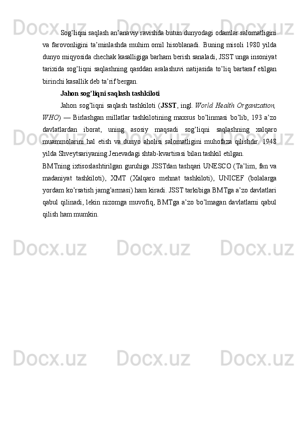 Sog’liqni saqlash an’anaviy ravishda butun dunyodagi odamlar salomatligini
va farovonligini ta’minlashda  muhim omil hisoblanadi. Buning misoli  1980 yilda
dunyo miqyosida chechak kasalligiga barham berish sanaladi, JSST unga insoniyat
tarixida  sog’liqni  saqlashning  qasddan  aralashuvi   natijasida  to’liq  bartaraf   etilgan
birinchi kasallik deb ta’rif bergan.
Jahon sog’liqni saqlash tashkiloti
Jahon  sog’liqni  saqlash   tashkiloti   ( JSST ,  ingl.   World   Health  Organization,
WHO )   —   Birlashgan   millatlar   tashkilotining   maxsus   bo’linmasi   bo’lib,   193   a’zo
davlatlardan   iborat,   uning   asosiy   maqsadi   sog’liqni   saqlashning   xalqaro
muammolarini   hal   etish   va   dunyo   aholisi   salomatligini   muhofaza   qilishdir.   1948
yilda Shveytsariyaning Jenevadagi shtab-kvartirasi bilan tashkil etilgan.
BMTning ixtisoslashtirilgan guruhiga JSSTdan tashqari UNESCO (Ta’lim, fan va
madaniyat   tashkiloti),   XMT   (Xalqaro   mehnat   tashkiloti),   UNICEF   (bolalarga
yordam ko’rsatish jamg’armasi) ham kiradi. JSST tarkibiga BMTga a’zo davlatlari
qabul  qilinadi,  lekin nizomga  muvofiq,  BMTga  a’zo bo’lmagan  davlatlarni   qabul
qilish ham mumkin. 