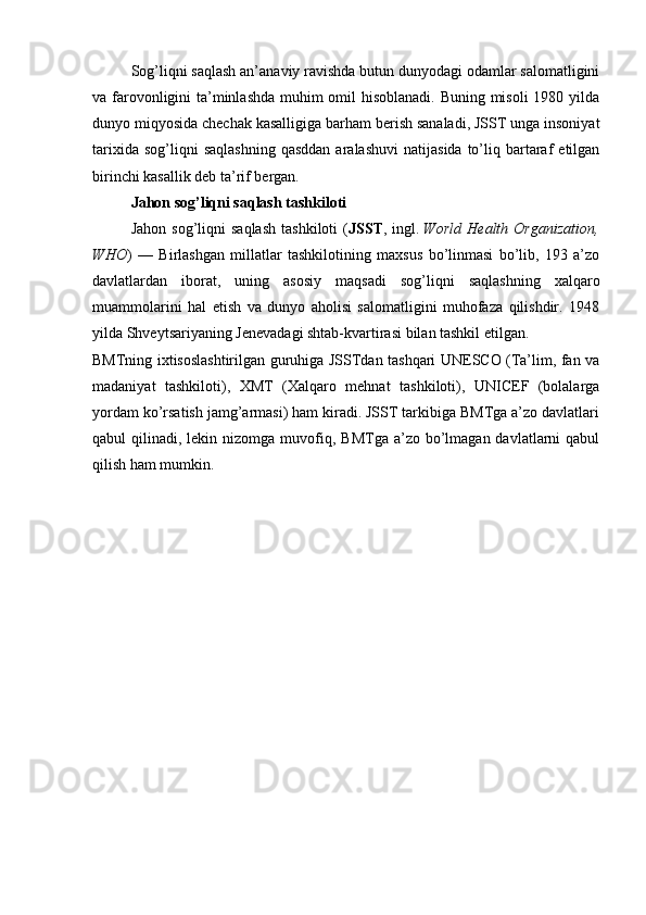 Sog’liqni saqlash an’anaviy ravishda butun dunyodagi odamlar salomatligini
va farovonligini ta’minlashda  muhim omil hisoblanadi. Buning misoli  1980 yilda
dunyo miqyosida chechak kasalligiga barham berish sanaladi, JSST unga insoniyat
tarixida  sog’liqni  saqlashning  qasddan  aralashuvi   natijasida  to’liq  bartaraf   etilgan
birinchi kasallik deb ta’rif bergan.
Jahon sog’liqni saqlash tashkiloti
Jahon  sog’liqni  saqlash   tashkiloti   ( JSST ,  ingl.   World   Health  Organization,
WHO )   —   Birlashgan   millatlar   tashkilotining   maxsus   bo’linmasi   bo’lib,   193   a’zo
davlatlardan   iborat,   uning   asosiy   maqsadi   sog’liqni   saqlashning   xalqaro
muammolarini   hal   etish   va   dunyo   aholisi   salomatligini   muhofaza   qilishdir.   1948
yilda Shveytsariyaning Jenevadagi shtab-kvartirasi bilan tashkil etilgan.
BMTning ixtisoslashtirilgan guruhiga JSSTdan tashqari UNESCO (Ta’lim, fan va
madaniyat   tashkiloti),   XMT   (Xalqaro   mehnat   tashkiloti),   UNICEF   (bolalarga
yordam ko’rsatish jamg’armasi) ham kiradi. JSST tarkibiga BMTga a’zo davlatlari
qabul  qilinadi,  lekin nizomga  muvofiq,  BMTga  a’zo bo’lmagan  davlatlarni   qabul
qilish ham mumkin.
