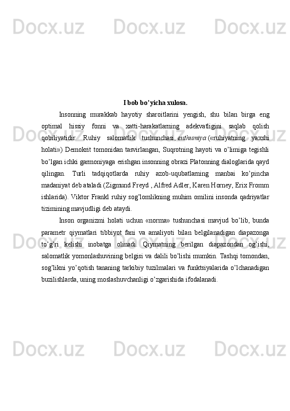 I bob bo ’ yicha xulosa.
Insonning   murakkab   hayotiy   sharoitlarini   yengish,   shu   bilan   birga   eng
optimal   hissiy   fonni   va   xatti-harakatlarning   adekvatligini   saqlab   qolish
qobiliyatidir.   Ruhiy   salomatlik   tushunchasi,   euthumiya   («ruhiyatning   yaxshi
holati»)   Demokrit   tomonidan tasvirlangan,  Suqrotning  hayoti  va  o’limiga  tegishli
bo’lgan ichki garmoniyaga erishgan insonning obrazi Platonning dialoglarida qayd
qilingan.   Turli   tadqiqotlarda   ruhiy   azob-uqubatlarning   manbai   ko’pincha
madaniyat deb ataladi (Zigmund Freyd , Alfred Adler, Karen Horney, Erix Fromm
ishlarida). Viktor Frankl ruhiy sog’lomlikning muhim omilini  insonda  qadriyatlar
tizimining mavjudligi deb ataydi.
Inson   organizmi   holati   uchun   «norma»   tushunchasi   mavjud   bo’lib,   bunda
parametr   qiymatlari   tibbiyot   fani   va   amaliyoti   bilan   belgilanadigan   diapazonga
to’g’ri   kelishi   inobatga   olinadi.   Qiymatning   berilgan   diapazondan   og’ishi,
salomatlik yomonlashuvining belgisi va dalili bo’lishi mumkin. Tashqi tomondan,
sog’likni   yo’qotish   tananing   tarkibiy   tuzilmalari   va   funktsiyalarida   o’lchanadigan
buzilishlarda, uning moslashuvchanligi o’zgarishida ifodalanadi. 