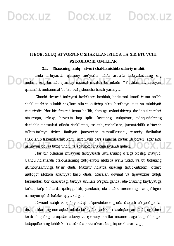 II BOB. XULQ ATVORNING SHAKLLANISHIGA TA’SIR ETUVCHI
PSIXOLOGIK OMILLAR
2.1. Shaxsning  xulq - atvori shakllanishida oilaviy muhit
Bola   tarbiyasida,   ijtimoiy   me yorlar   talabi   asosida   tarbiyalashning   engʻ
muhim,   eng   birinchi   ijtimoiy   nazorat   instituti   bu   oiladir.   “Yoshlarimiz   tarbiyasi
qanchalik mukammal bo lsa, xalq shuncha baxtli yashaydi”.	
ʻ
Chunki   farzand   tarbiyasi   beshikdan   boshlab,   barkamol   komil   inson   bo lib	
ʻ
shakllanishida   nikohli   sog lom   oila   muhitining   o rni   benihoya   katta   va   salohiyati	
ʻ ʻ
cheksizdir.   Har   bir   farzand   inson   bo lib,   shaxsga   aylanishining   dastlabki   manbai	
ʻ
ota-onaga,   oilaga,   bevosita   bog liqdir.   Insondagi   xulqatvor,   axloq-odobning	
ʻ
dastlabki   normalari   oilada   shakllanib,   maktab,   mahallada,   jamoatchilik   o rtasida	
ʻ
ta’lim-tarbiya   tizimi   faoliyati   jarayonida   takomillashadi,   insoniy   fazilatlari
shakllanib takomillashib komil insoniylik darajasigacha ko tarilib boradi, agar aksi	
ʻ
namoyon bo lsa buzg unchi, tajaovuzkor shaxsga aylanib qoladi.	
ʻ ʻ
Har   bir   oilalarni   muayyan   tarbiyalash   usullarining   o ziga   xosligi   mavjud.	
ʻ
Ushbu   holatlarda   ota-onalarning   xulq-atvori   alohida   o rin   tutadi   va   bu   bolaning	
ʻ
ijtimoiylashuviga   ta’sir   etadi.   Mazkur   holatda   oiladagi   tartib-intizom,   o zaro	
ʻ
muloqot   alohida   ahamiyat   kasb   etadi.   Masalan   deviant   va   tajovuzkor   xulqli
farzandlari   bor   oilalardagi   tarbiya   usullari   o rganilganda,   ota-onaning   kayfiyatiga	
ʻ
ko ra,   ko p   hollarda   qattiqqo llik,   jazolash,   ota-onalik   mehrining   "tanqis"ligini	
ʻ ʻ ʻ
namoyon qilish kabilar qayd etilgan.
Deviant   xulqli   va   ijobiy   xulqli   o quvchilarning   oila   sharoiti   o rganilganda,	
ʻ ʻ
deviantlilarning nomaqbul oilada tarbiyalanganliklari tasdiqlangan. Xulq og ishini	
ʻ
kelib   chiqishiga   aloqador   oilaviy   va   ijtimoiy   omillar   muammosiga   bag ishlangan	
ʻ
tadqiqotlarning tahlili ko rsatishicha, ikki o zaro bog liq omil orasidagi;	
ʻ ʻ ʻ