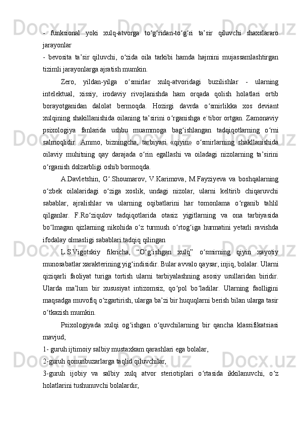 -   funksional   yoki   xulq-atvorga   to g ridan-to g ri   ta’sir   qiluvchi   shaxslararoʻ ʻ ʻ ʻ
jarayonlar
-   bevosita   ta’sir   qiluvchi,   o zida   oila   tarkibi   hamda   hajmini   mujassamlashtirgan	
ʻ
tizimli jarayonlarga ajratish mumkin.
Zero,   yildan-yilga   o smirlar   xulq-atvoridagi   buzilishlar   -   ularning
ʻ
intelektual,   xissiy,   irodaviy   rivojlanishda   ham   orqada   qolish   holatlari   ortib
borayotganidan   dalolat   bermoqda.   Hozirgi   davrda   o smirlikka   xos   deviant	
ʻ
xulqining shakillanishida  oilaning ta’sirini o rganishga e`tibor ortgan. Zamonaviy	
ʻ
psixologiya   fanlarida   ushbu   muammoga   bag ishlangan   tadqiqotlarning   o rni	
ʻ ʻ
salmoqlidir.   Ammo,   bizningcha,   tarbiyasi   «qiyin»   o smirlarning   shakllanishida	
ʻ
oilaviy   muhitning   qay   darajada   o rin   egallashi   va   oiladagi   nizolarning   ta’sirini	
ʻ
o rganish dolzarbligi oshib bormoqda.	
ʻ
A.Davletshin,   G .Shoumarov,   V.Karimova,   M.Fayziyeva   va   boshqalarning	
ʻ
o zbek   oilalaridagi   o ziga   xoslik,   undagi   nizolar,   ularni   keltirib   chiqaruvchi	
ʻ ʻ
sabablar,   ajralishlar   va   ularning   oqibatlarini   har   tomonlama   o rganib   tahlil	
ʻ
qilganlar.   F.Ro ziqulov   tadqiqotlarida   otasiz   yigitlarning   va   ona   tarbiyasida	
ʻ
bo lmagan   qizlarning   nikohida   o z   turmush   o rtog iga   hurmatini   yetarli   ravishda	
ʻ ʻ ʻ ʻ
ifodalay olmasligi sabablari tadqiq qilingan
L.S.Vigotskiy   fikricha,   “O g ishgan   xulq”   o smirning   qiyin   xayotiy	
ʻ ʻ ʻ
munosabatlar xarakterining yig indisidir. Bular avvalo qaysar, injiq, bolalar. Ularni	
ʻ
qiziqarli   faoliyat   turiga   tortish   ularni   tarbiyalashning   asosiy   usullaridan   biridir.
Ularda   ma’lum   bir   xususiyat   intizomsiz,   qo pol   bo ladilar.   Ularning   faolligini	
ʻ ʻ
maqsadga muvofiq o zgartirish, ularga ba’zi bir huquqlarni berish bilan ularga tasir	
ʻ
o tkazish mumkin.	
ʻ
Psixologiyada   xulqi   og ishgan   o quvchilarning   bir   qancha   klassifikatsiasi	
ʻ ʻ
mavjud;
1- guruh ijtimoiy salbiy mustaxkam qarashlari ega bolalar,
2-guruh qonunbuzarlarga taqlid qiluvchilar,
3-guruh   ijobiy   va   salbiy   xulq   atvor   steriotiplari   o rtasida   ikkilanuvchi,   o z	
ʻ ʻ
holatlarini tushunuvchi bolalardir, 