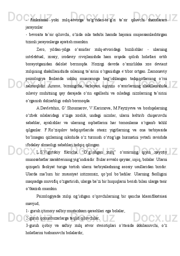 -   funksional   yoki   xulq-atvorga   to g ridan-to g ri   ta’sir   qiluvchi   shaxslararoʻ ʻ ʻ ʻ
jarayonlar
-   bevosita   ta’sir   qiluvchi,   o zida   oila   tarkibi   hamda   hajmini   mujassamlashtirgan	
ʻ
tizimli jarayonlarga ajratish mumkin.
Zero,   yildan-yilga   o smirlar   xulq-atvoridagi   buzilishlar   -   ularning
ʻ
intelektual,   xissiy,   irodaviy   rivojlanishda   ham   orqada   qolish   holatlari   ortib
borayotganidan   dalolat   bermoqda.   Hozirgi   davrda   o smirlikka   xos   deviant	
ʻ
xulqining shakillanishida  oilaning ta’sirini o rganishga e`tibor ortgan. Zamonaviy	
ʻ
psixologiya   fanlarida   ushbu   muammoga   bag ishlangan   tadqiqotlarning   o rni	
ʻ ʻ
salmoqlidir.   Ammo,   bizningcha,   tarbiyasi   «qiyin»   o smirlarning   shakllanishida	
ʻ
oilaviy   muhitning   qay   darajada   o rin   egallashi   va   oiladagi   nizolarning   ta’sirini	
ʻ
o rganish dolzarbligi oshib bormoqda.	
ʻ
A.Davletshin,   G .Shoumarov,   V.Karimova,   M.Fayziyeva   va   boshqalarning	
ʻ
o zbek   oilalaridagi   o ziga   xoslik,   undagi   nizolar,   ularni   keltirib   chiqaruvchi	
ʻ ʻ
sabablar,   ajralishlar   va   ularning   oqibatlarini   har   tomonlama   o rganib   tahlil	
ʻ
qilganlar.   F.Ro ziqulov   tadqiqotlarida   otasiz   yigitlarning   va   ona   tarbiyasida	
ʻ
bo lmagan   qizlarning   nikohida   o z   turmush   o rtog iga   hurmatini   yetarli   ravishda	
ʻ ʻ ʻ ʻ
ifodalay olmasligi sabablari tadqiq qilingan
L.S.Vigotskiy   fikricha,   “O g ishgan   xulq”   o smirning   qiyin   xayotiy	
ʻ ʻ ʻ
munosabatlar xarakterining yig indisidir. Bular avvalo qaysar, injiq, bolalar. Ularni	
ʻ
qiziqarli   faoliyat   turiga   tortish   ularni   tarbiyalashning   asosiy   usullaridan   biridir.
Ularda   ma’lum   bir   xususiyat   intizomsiz,   qo pol   bo ladilar.   Ularning   faolligini	
ʻ ʻ
maqsadga muvofiq o zgartirish, ularga ba’zi bir huquqlarni berish bilan ularga tasir	
ʻ
o tkazish mumkin.	
ʻ
Psixologiyada   xulqi   og ishgan   o quvchilarning   bir   qancha   klassifikatsiasi	
ʻ ʻ
mavjud;
1- guruh ijtimoiy salbiy mustaxkam qarashlari ega bolalar,
2-guruh qonunbuzarlarga taqlid qiluvchilar,
3-guruh   ijobiy   va   salbiy   xulq   atvor   steriotiplari   o rtasida   ikkilanuvchi,   o z	
ʻ ʻ
holatlarini tushunuvchi bolalardir,
