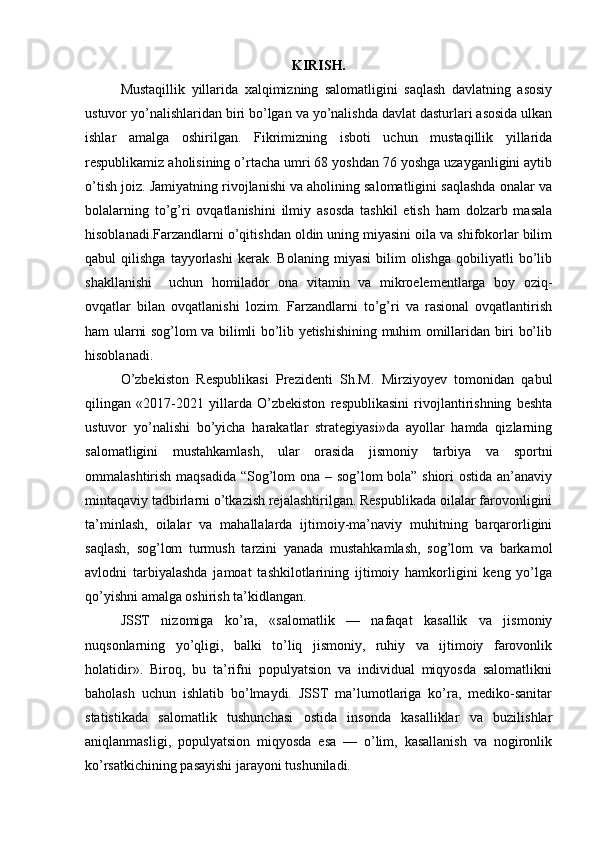 KIRISH.
Mustaqillik   yillarida   xalqimizning   salomatligini   saqlash   davlatning   asosiy
ustuvor yo’nalishlaridan biri bo’lgan va yo’nalishda davlat dasturlari asosida ulkan
ishlar   amalga   oshirilgan.   Fikrimizning   isboti   uchun   mustaqillik   yillarida
respublikamiz aholisining o’rtacha umri 68 yoshdan 76 yoshga uzayganligini aytib
o’tish joiz. Jamiyatning rivojlanishi va aholining salomatligini saqlashda onalar va
bolalarning   to’g’ri   ovqatlanishini   ilmiy   asosda   tashkil   etish   ham   dolzarb   masala
hisoblanadi.Farzandlarni o’qitishdan oldin uning miyasini oila va shifokorlar bilim
qabul   qilishga   tayyorlashi   kerak.  Bolaning   miyasi   bilim   olishga   qobiliyatli   bo’lib
shakllanishi     uchun   homilador   ona   vitamin   va   mikroelementlarga   boy   oziq-
ovqatlar   bilan   ovqatlanishi   lozim.   Farzandlarni   to’g’ri   va   rasional   ovqatlantirish
ham ularni sog’lom va bilimli bo’lib yetishishining muhim omillaridan biri bo’lib
hisoblanadi.
O’zbekiston   Respublikasi   Prezidenti   Sh.M.   Mirziyoyev   tomonidan   qabul
qilingan   «2017-2021   yillarda   O’zbekiston   respublikasini   rivojlantirishning   beshta
ustuvor   yo’nalishi   bo’yicha   harakatlar   strategiyasi»da   ayollar   hamda   qizlarning
salomatligini   mustahkamlash,   ular   orasida   jismoniy   tarbiya   va   sportni
ommalashtirish maqsadida “Sog’lom ona – sog’lom bola” shiori ostida an’anaviy
mintaqaviy tadbirlarni o’tkazish rejalashtirilgan. Respublikada oilalar farovonligini
ta’minlash,   oilalar   va   mahallalarda   ijtimoiy-ma’naviy   muhitning   barqarorligini
saqlash,   sog’lom   turmush   tarzini   yanada   mustahkamlash,   sog’lom   va   barkamol
avlodni   tarbiyalashda   jamoat   tashkilotlarining   ijtimoiy   hamkorligini   keng   yo’lga
qo’yishni amalga oshirish ta’kidlangan.
JSST   nizomiga   ko’ra,   «salomatlik   —   nafaqat   kasallik   va   jismoniy
nuqsonlarning   yo’qligi,   balki   to’liq   jismoniy,   ruhiy   va   ijtimoiy   farovonlik
holatidir».   Biroq,   bu   ta’rifni   populyatsion   va   individual   miqyosda   salomatlikni
baholash   uchun   ishlatib   bo’lmaydi.   JSST   ma’lumotlariga   ko’ra,   mediko-sanitar
statistikada   salomatlik   tushunchasi   ostida   insonda   kasalliklar   va   buzilishlar
aniqlanmasligi,   populyatsion   miqyosda   esa   —   o’lim,   kasallanish   va   nogironlik
ko’rsatkichining pasayishi jarayoni tushuniladi. 