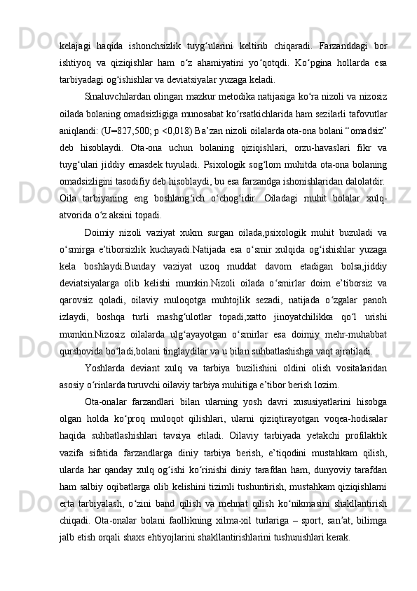 kelajagi   haqida   ishonchsizlik   tuyg ularini   keltirib   chiqaradi.   Farzanddagi   borʻ
ishtiyoq   va   qiziqishlar   ham   o z   ahamiyatini   yo qotqdi.   Ko pgina   hollarda   esa	
ʻ ʻ ʻ
tarbiyadagi og ishishlar va deviatsiyalar yuzaga keladi.	
ʻ
Sinaluvchilardan olingan mazkur metodika natijasiga ko ra nizoli va nizosiz	
ʻ
oilada bolaning omadsizligiga munosabat ko rsatkichlarida ham sezilarli tafovutlar	
ʻ
aniqlandi: (U=827,500; p <0,018) Ba’zan nizoli oilalarda ota-ona bolani “omadsiz”
deb   hisoblaydi.   Ota-ona   uchun   bolaning   qiziqishlari,   orzu-havaslari   fikr   va
tuyg ulari jiddiy emasdek tuyuladi. Psixologik sog lom muhitda ota-ona bolaning	
ʻ ʻ
omadsizligini tasodifiy deb hisoblaydi, bu esa farzandga ishonishlaridan dalolatdir.
Oila   tarbiyaning   eng   boshlang ich   o chog idir.   Oiladagi   muhit   bolalar   xulq-	
ʻ ʻ ʻ
atvorida o z aksini topadi.	
ʻ
Doimiy   nizoli   vaziyat   xukm   surgan   oilada,psixologik   muhit   buzuladi   va
o smirga   e’tiborsizlik   kuchayadi.Natijada   esa   o smir   xulqida   og ishishlar   yuzaga	
ʻ ʻ ʻ
kela   boshlaydi.Bunday   vaziyat   uzoq   muddat   davom   etadigan   bolsa,jiddiy
deviatsiyalarga   olib   kelishi   mumkin.Nizoli   oilada   o smirlar   doim   e’tiborsiz   va	
ʻ
qarovsiz   qoladi,   oilaviy   muloqotga   muhtojlik   sezadi,   natijada   o zgalar   panoh	
ʻ
izlaydi,   boshqa   turli   mashg ulotlar   topadi,xatto   jinoyatchilikka   qo l   urishi	
ʻ ʻ
mumkin.Nizosiz   oilalarda   ulg ayayotgan   o smirlar   esa   doimiy   mehr-muhabbat
ʻ ʻ
qurshovida bo ladi,bolani tinglaydilar va u bilan suhbatlashishga vaqt ajratiladi.	
ʻ
Yoshlarda   deviant   xulq   va   tarbiya   buzilishini   oldini   olish   vositalaridan
asosiy o rinlarda turuvchi oilaviy tarbiya muhitiga e’tibor berish lozim.	
ʻ
Ota-onalar   farzandlari   bilan   ularning   yosh   davri   xususiyatlarini   hisobga
olgan   holda   ko proq   muloqot   qilishlari,   ularni   qiziqtirayotgan   voqea-hodisalar	
ʻ
haqida   suhbatlashishlari   tavsiya   etiladi.   Oilaviy   tarbiyada   yetakchi   profilaktik
vazifa   sifatida   farzandlarga   diniy   tarbiya   berish,   e’tiqodini   mustahkam   qilish,
ularda   har   qanday   xulq   og ishi   ko rinishi   diniy   tarafdan   ham,   dunyoviy   tarafdan	
ʻ ʻ
ham salbiy oqibatlarga olib kelishini tizimli tushuntirish, mustahkam qiziqishlarni
erta   tarbiyalash,   o zini   band   qilish   va   mehnat   qilish   ko nikmasini   shakllantirish	
ʻ ʻ
chiqadi.   Ota-onalar   bolani   faollikning   xilma-xil   turlariga   –   sport,   san at,   bilimga	
ʼ
jalb etish orqali shaxs ehtiyojlarini shakllantirishlarini tushunishlari kerak.