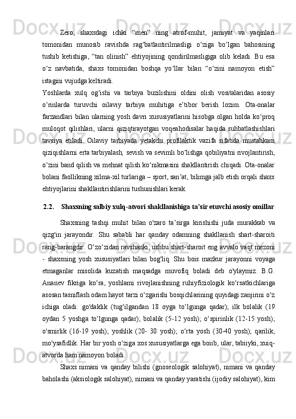 Zero,   shaxsdagi   ichki   “men”   ning   atrof-muhit,   jamiyat   va   yaqinlari
tomonidan   munosib   ravishda   rag batlantirilmasligi   o ziga   bo lgan   bahosiningʻ ʻ ʻ
tushib   ketishiga,   “tan   olinish”   ehtiyojining   qondirilmasligiga   olib   keladi.   Bu   esa
o z   navbatida,   shaxs   tomonidan   boshqa   yo llar   bilan   “o zini   namoyon   etish”	
ʻ ʻ ʻ
istagini vujudga keltiradi.
Yoshlarda   xulq   og ishi   va   tarbiya   buzilishini   oldini   olish   vositalaridan   asosiy	
ʻ
o rinlarda   turuvchi   oilaviy   tarbiya   muhitiga   e’tibor   berish   lozim.   Ota-onalar	
ʻ
farzandlari   bilan  ularning yosh  davri  xususiyatlarini  hisobga  olgan  holda  ko proq	
ʻ
muloqot   qilishlari,   ularni   qiziqtirayotgan   voqeahodisalar   haqida   suhbatlashishlari
tavsiya   etiladi.   Oilaviy   tarbiyada   yetakchi   profilaktik   vazifa   sifatida   mustahkam
qiziqishlarni erta tarbiyalash ,  sevish va sevimli bo lishga qobiliyatni rivojlantirish,	
ʻ
o zini band qilish va mehnat qilish ko nikmasini shakllantirish chiqadi. Ota-onalar	
ʻ ʻ
bolani faollikning xilma-xil turlariga – sport, san at, bilimga jalb etish orqali shaxs	
ʼ
ehtiyojlarini shakllantirishlarini tushunishlari kerak.
2.2. Sh а xsning s а lbiy xulq- а tvori sh а kll а nishig а  t а ’sir etuvchi  а sosiy omill а r
Sh а xsning   t а shqi   muhit   bil а n   o'z а ro   t а ’sirg а   kirishishi   jud а   mur а kk а b   v а
qizg'in   j а r а yondir.   Shu   s а b а bli   h а r   q а nd а y   od а mning   sh а kll а nish   sh а rt-sh а roiti
r а ng-b а r а ngdir. O‘zo‘zid а n r а vsh а nki, ushbu sh а rt-sh а roit eng  а vv а lo v а qt mezoni
-   sh а xsning   yosh   xususiy а tl а ri   bil а n   bog'liq.   Shu   bois   m а zkur   j а r а yonni   voy а g а
etm а g а nl а r   misolid а   kuz а tish   m а qs а dg а   muvofiq   bol а di   deb   o'yl а ymiz.   B.G.
А n а nev   fikrig а   ko‘r а ,   yoshl а mi   rivojl а nishning   ruhiyfiziologik   ko‘rs а tkichl а rig а
а sos а n t а snifl а sh od а m h а yot t а rzi o‘zg а rishi bosqichl а rining quyid а gi z а njirini o‘z
ichig а   ol а di:   go'd а klik   (tug‘ilg а nd а n   18   oyg а   to‘lgung а   q а d а r);   ilk   bol а lik   (19
oyd а n   5   yoshg а   to‘lgung а   q а d а r);   bol а lik   (5-12   yosh);   o‘spirinlik   (12-15   yosh);
o'smirlik   (16-19   yosh);   yoshlik   (20-   30   yosh);   o‘rt а   yosh   (30-40   yosh);   q а rilik;
mo'ys а fidlik. H а r bir yosh o‘zig а  xos xususiy а tl а rg а  eg а  boiib, ul а r, t а biiyki, xuiq-
а tvord а  h а m n а moyon bol а di. 
Sh а xs   nim а ni   v а   q а nd а y   bilishi   (gnoseologik   s а lohiy а t),   nim а ni   v а   q а nd а y
b а hol а shi ( а ksiologik s а lohiy а t), nim а ni v а  q а nd а y y а r а tishi (ijodiy s а lohiy а t), kim 