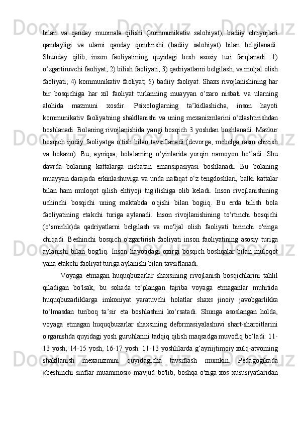 bil а n   v а   q а nd а y   muom а l а   qilishi   (kommunik а tiv   s а lohiy а t),   b а diiy   ehtiyojl а ri
q а nd а yligi   v а   ul а rni   q а nd а y   qondirishi   (b а diiy   s а lohiy а t)   bil а n   belgil а n а di.
Shund а y   qilib,   inson   f а oliy а tining   quyid а gi   besh   а sosiy   turi   f а rql а n а di:   1)
o‘zg а rtiruvchi f а oliy а t; 2) bilish f а oliy а ti; 3) q а driy а tl а rni belgil а sh, v а  molj а l olish
f а oliy а ti;  4)  kommunik а tiv f а oliy а t;  5)  b а diiy f а oliy а t. Sh а xs rivojl а nishining h а r
bir   bosqichig а   h а r   xil   f а oliy а t   turl а rining   mu а yy а n   o‘z а ro   nisb а ti   v а   ul а rning
а lohid а   m а zmuni   xosdir.   Psixologl а rning   t а ’kidl а shich а ,   inson   h а yoti
kommunik а tiv f а oliy а tning sh а kll а nishi  v а   uning mex а nizml а rini  o‘zl а shtirishd а n
boshl а n а di. Bol а ning rivojl а nishid а   y а ngi  bosqich 3 yoshd а n boshl а n а di. M а zkur
bosqich  ijodiy  f а oliy а tg а   o'tish  bil а n  t а vsifl а n а di   (devorg а ,  mebelg а   r а sm  chizish
v а   hok а zo).   Bu,   а yniqs а ,   bol а l а ming   o‘yinl а rid а   yorqin   n а moyon   bo‘l а di.   Shu
d а vrd а   bol а ning   k а tt а l а rg а   nisb а t а n   em а nsip а siy а si   boshl а n а di.   Bu   bol а ning
mu а yy а n d а r а j а d а   erkinl а shuvig а   v а   und а   n а f а q а t  o‘z tengdoshl а ri,  b а lki  k а tt а l а r
bil а n   h а m   muloqot   qilish   ehtiyoji   tug'ilishig а   olib   kel а di.   Inson   rivojl а nishining
uchinchi   bosqichi   uning   m а kt а bd а   o'qishi   bil а n   bogiiq.   Bu   erd а   bilish   bol а
f а oliy а tining   et а kchi   turig а   а yl а n а di.   Inson   rivojl а nishining   to‘rtinchi   bosqichi
(o‘smirlik)d а   q а driy а tl а rni   belgil а sh   v а   mo'lj а l   olish   f а oliy а ti   birinchi   o'ring а
chiq а di.   Beshinchi   bosqich   o'zg а rtirish   f а oliy а ti   inson   f а oliy а tining   а sosiy   turig а
а yl а nishi   bil а n   bog'liq.   Inson   h а yotid а gi   oxirgi   bosqich   boshq а l а r   bil а n   muloqot
y а n а  et а kchi f а oliy а t turig а   а yl а nishi bil а n t а vsifl а n а di. 
Voy а g а   etm а g а n   huquqbuz а rl а r   sh а xsining   rivojl а nish   bosqichl а rini   t а hlil
qil а dig а n   bo'ls а k,   bu   soh а d а   to‘pl а ng а n   t а jrib а   voy а g а   etm а g а nl а r   muhitid а
huquqbuz а rlikl а rg а   imkoniy а t   y а r а tuvchi   hol а tl а r   sh а xs   jinoiy   j а vobg а rlikk а
to‘lm а sd а n   turiboq   t а ’sir   et а   boshl а shini   ko‘rs а t а di.   Shung а   а sosl а ng а n   hold а ,
voy а g а   etm а g а n   huquqbuz а rl а r   sh а xsining   deform а siy а l а shuvi   sh а rt-sh а roitl а rini
o'rg а nishd а  quyid а gi yosh guruhl а rini t а dqiq qilish m а qs а dg а  muvofiq bo‘l а di: 11-
13 yosh;  14-15 yosh, 16-17 yosh. 11-13 yoshlil а rd а   g‘ а yriijtimoiy xulq- а tvoming
sh а kll а nish   mex а nizmini   quyid а gich а   t а vsifl а sh   mumkin.   Ped а gogik а d а
«beshinchi   sinfl а r   mu а mmosi»   m а vjud   bo'lib,   boshq а   o'zig а   xos   xususiy а tl а rid а n