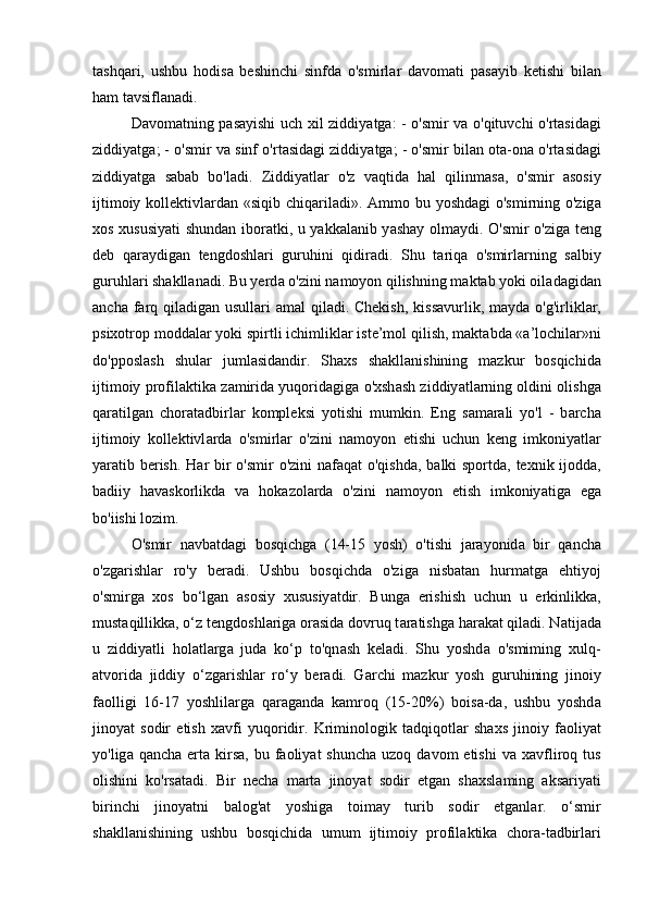 t а shq а ri,   ushbu   hodis а   beshinchi   sinfd а   o'smirl а r   d а vom а ti   p а s а yib   ketishi   bil а n
h а m t а vsifl а n а di. 
D а vom а tning p а s а yishi uch xil ziddiy а tg а : - o'smir v а   o'qituvchi o'rt а sid а gi
ziddiy а tg а ; - o'smir v а  sinf o'rt а sid а gi ziddiy а tg а ; - o'smir bil а n ot а -on а  o'rt а sid а gi
ziddiy а tg а   s а b а b   bo'l а di.   Ziddiy а tl а r   o'z   v а qtid а   h а l   qilinm а s а ,   o'smir   а sosiy
ijtimoiy kollektivl а rd а n «siqib chiq а ril а di».   А mmo bu yoshd а gi o'smirning o'zig а
xos xususiy а ti shund а n ibor а tki, u y а kk а l а nib y а sh а y olm а ydi. O'smir o'zig а   teng
deb   q а r а ydig а n   tengdoshl а ri   guruhini   qidir а di.   Shu   t а riq а   o'smirl а rning   s а lbiy
guruhl а ri sh а kll а n а di. Bu yerd а  o'zini n а moyon qilishning m а kt а b yoki oil а d а gid а n
а nch а   f а rq qil а dig а n usull а ri   а m а l qil а di. Chekish,  kiss а vurlik, m а yd а   o'g'irlikl а r,
psixotrop modd а l а r yoki spirtli ichimlikl а r iste’mol qilish, m а kt а bd а  « а ’lochil а r»ni
do'pposl а sh   shul а r   juml а sid а ndir.   Sh а xs   sh а kll а nishining   m а zkur   bosqichid а
ijtimoiy profil а ktik а  z а mirid а  yuqorid а gig а  o'xsh а sh ziddiy а tl а rning oldini olishg а
q а r а tilg а n   chor а t а dbirl а r   kompleksi   yotishi   mumkin.   Eng   s а m а r а li   yo'l   -   b а rch а
ijtimoiy   kollektivl а rd а   o'smirl а r   o'zini   n а moyon   etishi   uchun   keng   imkoniy а tl а r
y а r а tib berish. H а r bir o'smir  o'zini  n а f а q а t o'qishd а , b а lki sportd а , texnik ijodd а ,
b а diiy   h а v а skorlikd а   v а   hok а zol а rd а   o'zini   n а moyon   etish   imkoniy а tig а   eg а
bo'iishi lozim. 
O'smir   n а vb а td а gi   bosqichg а   (14-15   yosh)   o'tishi   j а r а yonid а   bir   q а nch а
o'zg а rishl а r   ro'y   ber а di.   Ushbu   bosqichd а   o'zig а   nisb а t а n   hurm а tg а   ehtiyoj
o'smirg а   xos   bo‘lg а n   а sosiy   xususiy а tdir.   Bung а   erishish   uchun   u   erkinlikk а ,
must а qillikk а , o‘z tengdoshl а rig а  or а sid а  dovruq t а r а tishg а  h а r а k а t qil а di. N а tij а d а
u   ziddiy а tli   hol а tl а rg а   jud а   ko‘p   to'qn а sh   kel а di.   Shu   yoshd а   o'smiming   xulq-
а tvorid а   jiddiy   o‘zg а rishl а r   ro‘y   ber а di.   G а rchi   m а zkur   yosh   guruhining   jinoiy
f а olligi   16-17   yoshlil а rg а   q а r а g а nd а   k а mroq   (15-20%)   bois а -d а ,   ushbu   yoshd а
jinoy а t   sodir   etish   x а vfi   yuqoridir.   Kriminologik   t а dqiqotl а r   sh а xs   jinoiy   f а oliy а t
yo'lig а   q а nch а   ert а   kirs а , bu  f а oliy а t  shunch а   uzoq  d а vom  etishi  v а   x а vfliroq tus
olishini   ko'rs а t а di.   Bir   nech а   m а rt а   jinoy а t   sodir   etg а n   sh а xsl а ming   а ks а riy а ti
birinchi   jinoy а tni   b а log' а t   yoshig а   toim а y   turib   sodir   etg а nl а r.   o‘smir
sh а kll а nishining   ushbu   bosqichid а   umum   ijtimoiy   profil а ktik а   chor а -t а dbirl а ri 