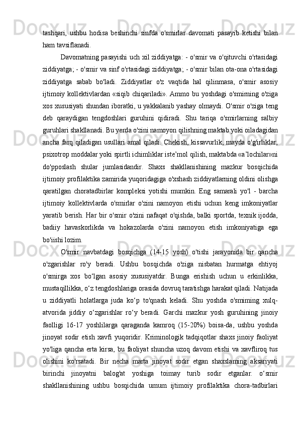 t а shq а ri,   ushbu   hodis а   beshinchi   sinfd а   o'smirl а r   d а vom а ti   p а s а yib   ketishi   bil а n
h а m t а vsifl а n а di. 
D а vom а tning p а s а yishi uch xil ziddiy а tg а : - o'smir v а   o'qituvchi o'rt а sid а gi
ziddiy а tg а ; - o'smir v а  sinf o'rt а sid а gi ziddiy а tg а ; - o'smir bil а n ot а -on а  o'rt а sid а gi
ziddiy а tg а   s а b а b   bo'l а di.   Ziddiy а tl а r   o'z   v а qtid а   h а l   qilinm а s а ,   o'smir   а sosiy
ijtimoiy kollektivl а rd а n «siqib chiq а ril а di».   А mmo bu yoshd а gi o'smirning o'zig а
xos xususiy а ti shund а n ibor а tki, u y а kk а l а nib y а sh а y olm а ydi. O'smir o'zig а   teng
deb   q а r а ydig а n   tengdoshl а ri   guruhini   qidir а di.   Shu   t а riq а   o'smirl а rning   s а lbiy
guruhl а ri sh а kll а n а di. Bu yerd а  o'zini n а moyon qilishning m а kt а b yoki oil а d а gid а n
а nch а   f а rq qil а dig а n usull а ri   а m а l qil а di. Chekish,  kiss а vurlik, m а yd а   o'g'irlikl а r,
psixotrop modd а l а r yoki spirtli ichimlikl а r iste’mol qilish, m а kt а bd а  « а ’lochil а r»ni
do'pposl а sh   shul а r   juml а sid а ndir.   Sh а xs   sh а kll а nishining   m а zkur   bosqichid а
ijtimoiy profil а ktik а  z а mirid а  yuqorid а gig а  o'xsh а sh ziddiy а tl а rning oldini olishg а
q а r а tilg а n   chor а t а dbirl а r   kompleksi   yotishi   mumkin.   Eng   s а m а r а li   yo'l   -   b а rch а
ijtimoiy   kollektivl а rd а   o'smirl а r   o'zini   n а moyon   etishi   uchun   keng   imkoniy а tl а r
y а r а tib berish. H а r bir o'smir  o'zini  n а f а q а t o'qishd а , b а lki sportd а , texnik ijodd а ,
b а diiy   h а v а skorlikd а   v а   hok а zol а rd а   o'zini   n а moyon   etish   imkoniy а tig а   eg а
bo'iishi lozim. 
O'smir   n а vb а td а gi   bosqichg а   (14-15   yosh)   o'tishi   j а r а yonid а   bir   q а nch а
o'zg а rishl а r   ro'y   ber а di.   Ushbu   bosqichd а   o'zig а   nisb а t а n   hurm а tg а   ehtiyoj
o'smirg а   xos   bo‘lg а n   а sosiy   xususiy а tdir.   Bung а   erishish   uchun   u   erkinlikk а ,
must а qillikk а , o‘z tengdoshl а rig а  or а sid а  dovruq t а r а tishg а  h а r а k а t qil а di. N а tij а d а
u   ziddiy а tli   hol а tl а rg а   jud а   ko‘p   to'qn а sh   kel а di.   Shu   yoshd а   o'smiming   xulq-
а tvorid а   jiddiy   o‘zg а rishl а r   ro‘y   ber а di.   G а rchi   m а zkur   yosh   guruhining   jinoiy
f а olligi   16-17   yoshlil а rg а   q а r а g а nd а   k а mroq   (15-20%)   bois а -d а ,   ushbu   yoshd а
jinoy а t   sodir   etish   x а vfi   yuqoridir.   Kriminologik   t а dqiqotl а r   sh а xs   jinoiy   f а oliy а t
yo'lig а   q а nch а   ert а   kirs а , bu  f а oliy а t  shunch а   uzoq  d а vom  etishi  v а   x а vfliroq tus
olishini   ko'rs а t а di.   Bir   nech а   m а rt а   jinoy а t   sodir   etg а n   sh а xsl а ming   а ks а riy а ti
birinchi   jinoy а tni   b а log' а t   yoshig а   toim а y   turib   sodir   etg а nl а r.   o‘smir
sh а kll а nishining   ushbu   bosqichid а   umum   ijtimoiy   profil а ktik а   chor а -t а dbirl а ri