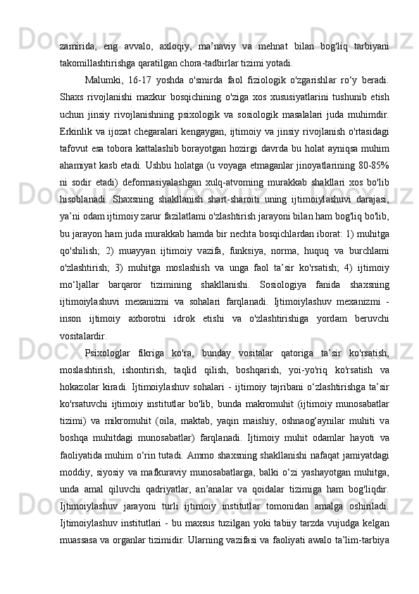 z а mirid а ,   eng   а vv а lo,   а xloqiy,   m а ’n а viy   v а   mehn а t   bil а n   bog'liq   t а rbiy а ni
t а komill а shtirishg а  q а r а tilg а n chor а -t а dbirl а r tizimi yot а di. 
M а lumki,   16-17   yoshd а   o'smird а   f а ol   fiziologik   o'zg а rishl а r   ro‘y   ber а di.
Sh а xs   rivojl а nishi   m а zkur   bosqichining   o'zig а   xos   xususiy а tl а rini   tushunib   etish
uchun   jinsiy   rivojl а nishning   psixologik   v а   sosiologik   m а s а l а l а ri   jud а   muhimdir.
Erkinlik  v а   ijoz а t   cheg а r а l а ri  keng а yg а n,  ijtimoiy  v а   jinsiy  rivojl а nish  o'rt а sid а gi
t а fovut  es а   tobor а   k а tt а l а shib bor а yotg а n hozirgi d а vrd а   bu hol а t   а yniqs а   muhim
а h а miy а t k а sb et а di. Ushbu hol а tg а   (u voy а g а   etm а g а nl а r jinoy а tl а rining 80-85%
ni   sodir   et а di)   deform а siy а l а shg а n   xulq- а tvoming   mur а kk а b   sh а kll а ri   xos   bo'lib
hisobl а n а di.   Sh а xsning   sh а kll а nish   sh а rt-sh а roiti   uning   ijtimoiyl а shuvi   d а r а j а si,
y а ’ni od а m ijtimoiy z а rur f а zil а tl а mi o'zl а shtirish j а r а yoni bil а n h а m bog'liq bo'lib,
bu j а r а yon h а m jud а  mur а kk а b h а md а  bir necht а  bosqichl а rd а n ibor а t: 1) muhitg а
qo'shilish;   2)   mu а yy а n   ijtimoiy   v а zif а ,   funksiy а ,   norm а ,   huquq   v а   burchl а mi
o'zl а shtirish;   3)   muhitg а   mosl а shish   v а   ung а   f а ol   t а ’sir   ko'rs а tish;   4)   ijtimoiy
mo‘lj а ll а r   b а rq а ror   tizimining   sh а kll а nishi.   Sosiologiy а   f а nid а   sh а xsning
ijtimoiyl а shuvi   mex а nizmi   v а   soh а l а ri   f а rql а n а di.   Ijtimoiyl а shuv   mex а nizmi   -
inson   ijtimoiy   а xborotni   idrok   etishi   v а   o'zl а shtirishig а   yord а m   beruvchi
vosit а l а rdir. 
Psixologl а r   fikrig а   ko'r а ,   bund а y   vosit а l а r   q а torig а   t а ’sir   ko'rs а tish,
mosl а shtirish,   ishontirish,   t а qlid   qilish,   boshq а rish,   yoi-yo'riq   ko'rs а tish   v а
hok а zol а r   kir а di.   Ijtimoiyl а shuv   soh а l а ri   -   ijtimoiy   t а jrib а ni   o‘zl а shtirishg а   t а ’sir
ko'rs а tuvchi   ijtimoiy   institutl а r   bo'lib,   bund а   m а kromuhit   (ijtimoiy   munos а b а tl а r
tizimi)   v а   mikromuhit   (oil а ,   m а kt а b,   y а qin   m а ishiy,   oshn а og‘ а ynil а r   muhiti   v а
boshq а   muhitd а gi   munos а b а tl а r)   f а rql а n а di.   Ijtimoiy   muhit   od а ml а r   h а yoti   v а
f а oliy а tid а   muhim o‘rin tut а di.   А mmo sh а xsning sh а kll а nishi n а f а q а t j а miy а td а gi
moddiy,   siyosiy   v а   m а fkur а viy   munos а b а tl а rg а ,   b а lki   o‘zi   y а sh а yotg а n   muhitg а ,
und а   а m а l   qiluvchi   q а driy а tl а r,   а n’ а n а l а r   v а   qoid а l а r   tizimig а   h а m   bog'liqdir.
Ijtimoiyl а shuv   j а r а yoni   turli   ijtimoiy   institutl а r   tomonid а n   а m а lg а   oshiril а di.
Ijtimoiyl а shuv institutl а ri  -  bu m а xsus  tuzilg а n yoki  t а biiy t а rzd а   vujudg а   kelg а n
mu а ss а s а   v а   org а nl а r tizimidir. Ul а rning v а zif а si v а   f а oliy а ti   а w а lo t а ’lim-t а rbiy а 