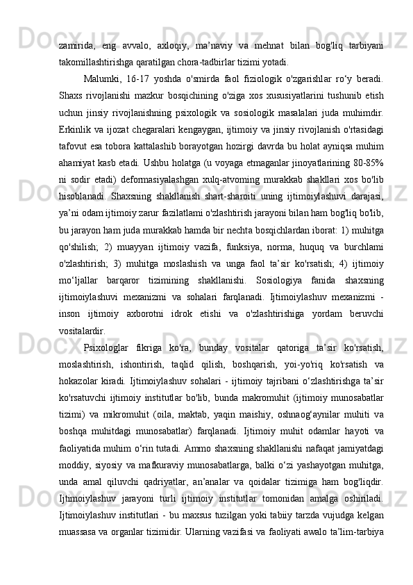 z а mirid а ,   eng   а vv а lo,   а xloqiy,   m а ’n а viy   v а   mehn а t   bil а n   bog'liq   t а rbiy а ni
t а komill а shtirishg а  q а r а tilg а n chor а -t а dbirl а r tizimi yot а di. 
M а lumki,   16-17   yoshd а   o'smird а   f а ol   fiziologik   o'zg а rishl а r   ro‘y   ber а di.
Sh а xs   rivojl а nishi   m а zkur   bosqichining   o'zig а   xos   xususiy а tl а rini   tushunib   etish
uchun   jinsiy   rivojl а nishning   psixologik   v а   sosiologik   m а s а l а l а ri   jud а   muhimdir.
Erkinlik  v а   ijoz а t   cheg а r а l а ri  keng а yg а n,  ijtimoiy  v а   jinsiy  rivojl а nish  o'rt а sid а gi
t а fovut  es а   tobor а   k а tt а l а shib bor а yotg а n hozirgi d а vrd а   bu hol а t   а yniqs а   muhim
а h а miy а t k а sb et а di. Ushbu hol а tg а   (u voy а g а   etm а g а nl а r jinoy а tl а rining 80-85%
ni   sodir   et а di)   deform а siy а l а shg а n   xulq- а tvoming   mur а kk а b   sh а kll а ri   xos   bo'lib
hisobl а n а di.   Sh а xsning   sh а kll а nish   sh а rt-sh а roiti   uning   ijtimoiyl а shuvi   d а r а j а si,
y а ’ni od а m ijtimoiy z а rur f а zil а tl а mi o'zl а shtirish j а r а yoni bil а n h а m bog'liq bo'lib,
bu j а r а yon h а m jud а  mur а kk а b h а md а  bir necht а  bosqichl а rd а n ibor а t: 1) muhitg а
qo'shilish;   2)   mu а yy а n   ijtimoiy   v а zif а ,   funksiy а ,   norm а ,   huquq   v а   burchl а mi
o'zl а shtirish;   3)   muhitg а   mosl а shish   v а   ung а   f а ol   t а ’sir   ko'rs а tish;   4)   ijtimoiy
mo‘lj а ll а r   b а rq а ror   tizimining   sh а kll а nishi.   Sosiologiy а   f а nid а   sh а xsning
ijtimoiyl а shuvi   mex а nizmi   v а   soh а l а ri   f а rql а n а di.   Ijtimoiyl а shuv   mex а nizmi   -
inson   ijtimoiy   а xborotni   idrok   etishi   v а   o'zl а shtirishig а   yord а m   beruvchi
vosit а l а rdir. 
Psixologl а r   fikrig а   ko'r а ,   bund а y   vosit а l а r   q а torig а   t а ’sir   ko'rs а tish,
mosl а shtirish,   ishontirish,   t а qlid   qilish,   boshq а rish,   yoi-yo'riq   ko'rs а tish   v а
hok а zol а r   kir а di.   Ijtimoiyl а shuv   soh а l а ri   -   ijtimoiy   t а jrib а ni   o‘zl а shtirishg а   t а ’sir
ko'rs а tuvchi   ijtimoiy   institutl а r   bo'lib,   bund а   m а kromuhit   (ijtimoiy   munos а b а tl а r
tizimi)   v а   mikromuhit   (oil а ,   m а kt а b,   y а qin   m а ishiy,   oshn а og‘ а ynil а r   muhiti   v а
boshq а   muhitd а gi   munos а b а tl а r)   f а rql а n а di.   Ijtimoiy   muhit   od а ml а r   h а yoti   v а
f а oliy а tid а   muhim o‘rin tut а di.   А mmo sh а xsning sh а kll а nishi n а f а q а t j а miy а td а gi
moddiy,   siyosiy   v а   m а fkur а viy   munos а b а tl а rg а ,   b а lki   o‘zi   y а sh а yotg а n   muhitg а ,
und а   а m а l   qiluvchi   q а driy а tl а r,   а n’ а n а l а r   v а   qoid а l а r   tizimig а   h а m   bog'liqdir.
Ijtimoiyl а shuv   j а r а yoni   turli   ijtimoiy   institutl а r   tomonid а n   а m а lg а   oshiril а di.
Ijtimoiyl а shuv institutl а ri  -  bu m а xsus  tuzilg а n yoki  t а biiy t а rzd а   vujudg а   kelg а n
mu а ss а s а   v а   org а nl а r tizimidir. Ul а rning v а zif а si v а   f а oliy а ti   а w а lo t а ’lim-t а rbiy а