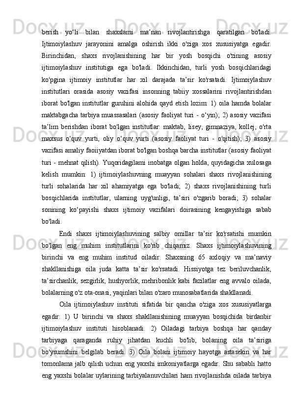 berish   yo‘li   bil а n   sh а xsl а mi   m а ’n а n   rivojl а ntirishg а   q а r а tilg а n   bo'l а di.
Ijtimoiyl а shuv   j а r а yonini   а m а lg а   oshirish   ikki   o'zig а   xos   xususiy а tg а   eg а dir.
Birinchid а n,   sh а xs   rivojl а nishining   h а r   bir   yosh   bosqichi   o'zining   а sosiy
ijtimoiyl а shuv   institutig а   eg а   bo'l а di.   Ikkinchid а n,   turli   yosh   bosqichl а rid а gi
ko'pgin а   ijtimoiy   institutl а r   h а r   xil   d а r а j а d а   t а ’sir   ko'rs а t а di.   Ijtimoiyl а shuv
institutl а ri   or а sid а   а sosiy   v а zif а si   insonning   t а biiy   xoss а l а rini   rivojl а ntirishd а n
ibor а t  bo'lg а n institutl а r guruhini   а lohid а   q а yd etish lozim:  1)  oil а   h а md а   bol а l а r
m а kt а bg а ch а   t а rbiy а   mu а ss а s а l а ri  ( а sosiy f а oliy а t turi -   о ‘yin); 2)   а sosiy v а zif а si
t а ’lim   berishd а n   ibor а t   bo'lg а n   institutl а r:   m а kt а b,   lisey,   gimn а ziy а ,   kollej,   o'rt а
m а xsus   o‘quv   yurti,   oliy   o‘quv   yurti   ( а sosiy   f а oliy а t   turi   -   o'qitish);   3)   а sosiy
v а zif а si  а m а liy f а oiiy а td а n ibor а t bo'lg а n boshq а  b а rch а  institutl а r ( а sosiy f а oliy а t
turi - mehn а t qilish). Yuqorid а gil а mi inob а tg а   olg а n hold а , quyid а gich а   xulos а g а
kelish   mumkin:   1)   ijtimoiyl а shuvning   mu а yy а n   soh а l а ri   sh а xs   rivojl а nishining
turli   soh а l а rid а   h а r   xil   а h а miy а tg а   eg а   bo'l а di;   2)   sh а xs   rivojl а nishining   turli
bosqichl а rid а   institutl а r,   ul а rning   uyg'unligi,   t а ’siri   o'zg а rib   bor а di;   3)   soh а l а r
sonining   ko‘p а yishi   sh а xs   ijtimoiy   v а zif а l а ri   doir а sining   keng а yishig а   s а b а b
bo'l а di. 
Endi   sh а xs   ijtimoiyl а shuvining   s а lbiy   omill а r   t а ’sir   ko'rs а tishi   mumkin
bo'lg а n   eng   muhim   institutl а rini   ko'rib   chiq а miz.   Sh а xs   ijtimoiyl а shuvining
birinchi   v а   eng   muhim   institud   oil а dir.   Sh а xsning   65   а xloqiy   v а   m а ’n а viy
sh а kll а nishig а   oil а   jud а   k а tt а   t а ’sir   ko'rs а t а di.   Hissiyotg а   tez   beriluvch а nlik,
t а ’sirch а nlik,   sezgirlik,   hushyorlik,   mehribonlik   k а bi   f а zil а tl а r   eng   а vv а lo   oil а d а ,
bol а l а rning o'z ot а -on а si, y а qinl а ri bil а n o'z а ro munos а b а tl а rid а  sh а kll а n а di. 
Oil а   ijtimoiyl а shuv   instituti   sif а tid а   bir   q а nch а   o'zig а   xos   xususiy а tl а rg а
eg а dir:   1)   U   birinchi   v а   sh а xs   sh а kll а nishining   mu а yy а n   bosqichid а   bird а nbir
ijtimoiyl а shuv   instituti   hisobl а n а di.   2)   Oil а d а gi   t а rbiy а   boshq а   h а r   q а nd а y
t а rbiy а g а   q а r а g а nd а   ruhiy   jih а td а n   kuchli   bo'lib,   bol а ning   oil а   t а ’sirig а
bo'ysumshini   belgil а b   ber а di.   3)   Oil а   bol а ni   ijtimoiy   h а yotg а   а st а sekin   v а   h а r
tomonl а m а   j а lb qilish  uchun eng y а xshi  imkoniy а tl а rg а   eg а dir. Shu s а b а bli  h а tto
eng y а xshi  bol а l а r uyl а rining t а rbiy а l а nuvchil а ri  h а m rivojl а nishd а   oil а d а   t а rbiy а