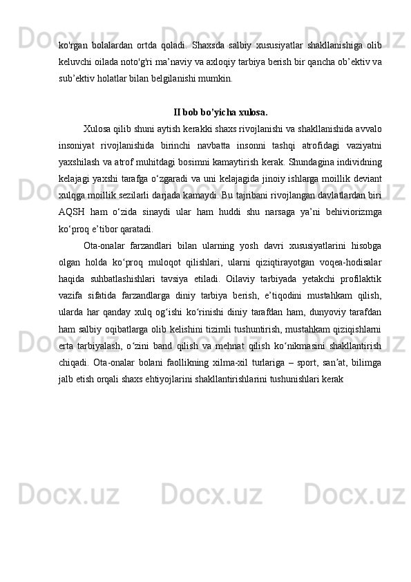 ko'rg а n   bol а l а rd а n   ortd а   qol а di.   Sh а xsd а   s а lbiy   xususiy а tl а r   sh а kll а nishig а   olib
keluvchi oil а d а  noto'g'ri m а ’n а viy v а   а xloqiy t а rbiy а  berish bir q а nch а  ob’ektiv v а
sub’ektiv hol а tl а r bil а n belgil а nishi mumkin. 
II bob bo’yicha xulosa.
Xulos а  qilib shuni  а ytish ker а kki sh а xs rivojl а nishi v а  sh а kll а nishid а   а vv а lo
insoniy а t   rivojl а nishid а   birinchi   n а vb а tt а   insonni   t а shqi   а trofid а gi   v а ziy а tni
y а xshil а sh v а   а trof muhitd а gi bosimni k а m а ytirish ker а k. Shund а gin а   individning
kel а j а gi y а xshi  t а r а fg а   o‘zg а r а di v а   uni kel а j а gid а   jinoiy ishl а rg а   moillik devi а nt
xulqg а  moillik sezil а rli d а rj а d а  k а m а ydi. Bu t а jrib а ni rivojl а ng а n d а vl а tl а rd а n biri
А QSH   h а m   o‘zid а   sin а ydi   ul а r   h а m   huddi   shu   n а rs а g а   y а ’ni   behiviorizmg а
ko‘proq e’tibor q а r а t а di.
Ota-onalar   farzandlari   bilan   ularning   yosh   davri   xususiyatlarini   hisobga
olgan   holda   ko proq   muloqot   qilishlari,   ularni   qiziqtirayotgan   voqea-hodisalarʻ
haqida   suhbatlashishlari   tavsiya   etiladi.   Oilaviy   tarbiyada   yetakchi   profilaktik
vazifa   sifatida   farzandlarga   diniy   tarbiya   berish,   e’tiqodini   mustahkam   qilish,
ularda   har   qanday   xulq   og ishi   ko rinishi   diniy   tarafdan   ham,   dunyoviy   tarafdan	
ʻ ʻ
ham salbiy oqibatlarga olib kelishini tizimli tushuntirish, mustahkam qiziqishlarni
erta   tarbiyalash,   o zini   band   qilish   va   mehnat   qilish   ko nikmasini   shakllantirish	
ʻ ʻ
chiqadi.   Ota-onalar   bolani   faollikning   xilma-xil   turlariga   –   sport,   san at,   bilimga	
ʼ
jalb etish orqali shaxs ehtiyojlarini shakllantirishlarini tushunishlari kerak