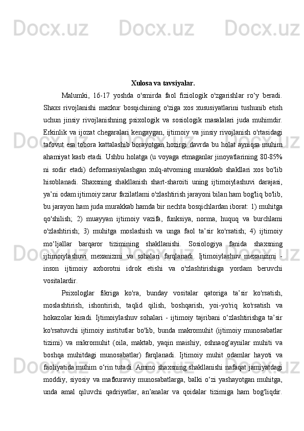 Xulosa va tavsiyalar.
M а lumki,   16-17   yoshd а   o'smird а   f а ol   fiziologik   o'zg а rishl а r   ro‘y   ber а di.
Sh а xs   rivojl а nishi   m а zkur   bosqichining   o'zig а   xos   xususiy а tl а rini   tushunib   etish
uchun   jinsiy   rivojl а nishning   psixologik   v а   sosiologik   m а s а l а l а ri   jud а   muhimdir.
Erkinlik  v а   ijoz а t   cheg а r а l а ri  keng а yg а n,  ijtimoiy  v а   jinsiy  rivojl а nish  o'rt а sid а gi
t а fovut  es а   tobor а   k а tt а l а shib bor а yotg а n hozirgi d а vrd а   bu hol а t   а yniqs а   muhim
а h а miy а t k а sb et а di. Ushbu hol а tg а   (u voy а g а   etm а g а nl а r jinoy а tl а rining 80-85%
ni   sodir   et а di)   deform а siy а l а shg а n   xulq- а tvoming   mur а kk а b   sh а kll а ri   xos   bo'lib
hisobl а n а di.   Sh а xsning   sh а kll а nish   sh а rt-sh а roiti   uning   ijtimoiyl а shuvi   d а r а j а si,
y а ’ni od а m ijtimoiy z а rur f а zil а tl а mi o'zl а shtirish j а r а yoni bil а n h а m bog'liq bo'lib,
bu j а r а yon h а m jud а  mur а kk а b h а md а  bir necht а  bosqichl а rd а n ibor а t: 1) muhitg а
qo'shilish;   2)   mu а yy а n   ijtimoiy   v а zif а ,   funksiy а ,   norm а ,   huquq   v а   burchl а mi
o'zl а shtirish;   3)   muhitg а   mosl а shish   v а   ung а   f а ol   t а ’sir   ko'rs а tish;   4)   ijtimoiy
mo‘lj а ll а r   b а rq а ror   tizimining   sh а kll а nishi.   Sosiologiy а   f а nid а   sh а xsning
ijtimoiyl а shuvi   mex а nizmi   v а   soh а l а ri   f а rql а n а di.   Ijtimoiyl а shuv   mex а nizmi   -
inson   ijtimoiy   а xborotni   idrok   etishi   v а   o'zl а shtirishig а   yord а m   beruvchi
vosit а l а rdir. 
Psixologl а r   fikrig а   ko'r а ,   bund а y   vosit а l а r   q а torig а   t а ’sir   ko'rs а tish,
mosl а shtirish,   ishontirish,   t а qlid   qilish,   boshq а rish,   yoi-yo'riq   ko'rs а tish   v а
hok а zol а r   kir а di.   Ijtimoiyl а shuv   soh а l а ri   -   ijtimoiy   t а jrib а ni   o‘zl а shtirishg а   t а ’sir
ko'rs а tuvchi   ijtimoiy   institutl а r   bo'lib,   bund а   m а kromuhit   (ijtimoiy   munos а b а tl а r
tizimi)   v а   mikromuhit   (oil а ,   m а kt а b,   y а qin   m а ishiy,   oshn а og‘ а ynil а r   muhiti   v а
boshq а   muhitd а gi   munos а b а tl а r)   f а rql а n а di.   Ijtimoiy   muhit   od а ml а r   h а yoti   v а
f а oliy а tid а   muhim o‘rin tut а di.   А mmo sh а xsning sh а kll а nishi n а f а q а t j а miy а td а gi
moddiy,   siyosiy   v а   m а fkur а viy   munos а b а tl а rg а ,   b а lki   o‘zi   y а sh а yotg а n   muhitg а ,
und а   а m а l   qiluvchi   q а driy а tl а r,   а n’ а n а l а r   v а   qoid а l а r   tizimig а   h а m   bog'liqdir.