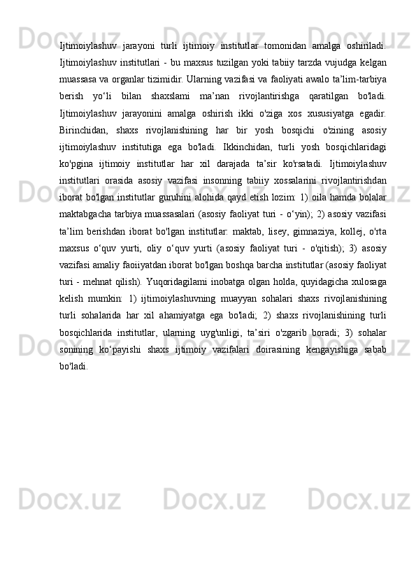 Ijtimoiyl а shuv   j а r а yoni   turli   ijtimoiy   institutl а r   tomonid а n   а m а lg а   oshiril а di.
Ijtimoiyl а shuv institutl а ri  -  bu m а xsus  tuzilg а n yoki  t а biiy t а rzd а   vujudg а   kelg а n
mu а ss а s а   v а   org а nl а r tizimidir. Ul а rning v а zif а si v а   f а oliy а ti   а w а lo t а ’lim-t а rbiy а
berish   yo‘li   bil а n   sh а xsl а mi   m а ’n а n   rivojl а ntirishg а   q а r а tilg а n   bo'l а di.
Ijtimoiyl а shuv   j а r а yonini   а m а lg а   oshirish   ikki   o'zig а   xos   xususiy а tg а   eg а dir.
Birinchid а n,   sh а xs   rivojl а nishining   h а r   bir   yosh   bosqichi   o'zining   а sosiy
ijtimoiyl а shuv   institutig а   eg а   bo'l а di.   Ikkinchid а n,   turli   yosh   bosqichl а rid а gi
ko'pgin а   ijtimoiy   institutl а r   h а r   xil   d а r а j а d а   t а ’sir   ko'rs а t а di.   Ijtimoiyl а shuv
institutl а ri   or а sid а   а sosiy   v а zif а si   insonning   t а biiy   xoss а l а rini   rivojl а ntirishd а n
ibor а t  bo'lg а n institutl а r guruhini   а lohid а   q а yd etish lozim:  1)  oil а   h а md а   bol а l а r
m а kt а bg а ch а   t а rbiy а   mu а ss а s а l а ri  ( а sosiy f а oliy а t turi -   о ‘yin); 2)   а sosiy v а zif а si
t а ’lim   berishd а n   ibor а t   bo'lg а n   institutl а r:   m а kt а b,   lisey,   gimn а ziy а ,   kollej,   o'rt а
m а xsus   o‘quv   yurti,   oliy   o‘quv   yurti   ( а sosiy   f а oliy а t   turi   -   o'qitish);   3)   а sosiy
v а zif а si  а m а liy f а oiiy а td а n ibor а t bo'lg а n boshq а  b а rch а  institutl а r ( а sosiy f а oliy а t
turi - mehn а t qilish). Yuqorid а gil а mi inob а tg а   olg а n hold а , quyid а gich а   xulos а g а
kelish   mumkin:   1)   ijtimoiyl а shuvning   mu а yy а n   soh а l а ri   sh а xs   rivojl а nishining
turli   soh а l а rid а   h а r   xil   а h а miy а tg а   eg а   bo'l а di;   2)   sh а xs   rivojl а nishining   turli
bosqichl а rid а   institutl а r,   ul а rning   uyg'unligi,   t а ’siri   o'zg а rib   bor а di;   3)   soh а l а r
sonining   ko‘p а yishi   sh а xs   ijtimoiy   v а zif а l а ri   doir а sining   keng а yishig а   s а b а b
bo'l а di.  