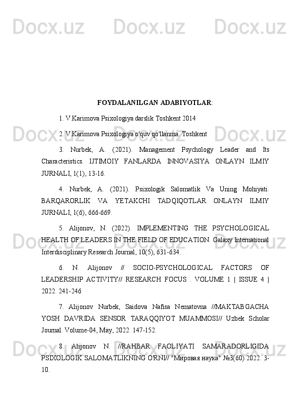 FOYDALANILGAN ADABIYOTLAR :
1. V.Karimova Psixologiya darslik Toshkent 2014
2. V.Karimova Psixologiya o'quv qo'llanma. Toshkent
3.   Nurbek,   A.   (2021).   Management   Psychology   Leader   and   Its
Characteristics.   IJTIMOIY   FANLARDA   INNOVASIYA   ONLAYN   ILMIY
JURNALI, 1(1), 13-16.
4.   Nurbek,   A.   (2021).   Psixologik   Salomatlik   Va   Uning   Mohiyati.
BARQARORLIK   VA   YETAKCHI   TADQIQOTLAR   ONLAYN   ILMIY
JURNALI, 1(6), 666-669.
5.   Alijonov,   N.   (2022).   IMPLEMENTING   THE   PSYCHOLOGICAL
HEALTH OF LEADERS IN THE FIELD OF EDUCATION. Galaxy International
Interdisciplinary Research Journal, 10(5), 631-634.
6.   N.   Alijonov   //   SOCIO-PSYCHOLOGICAL   FACTORS   OF
LEADERSHIP   ACTIVITY//   RESEARCH   FOCUS   .   VOLUME   1   |   ISSUE   4   |
2022. 241-246
7.   Alijonov   Nurbek,   Saidova   Nafisa   Nematovna   //MAKTABGACHA
YOSH   DAVRIDA   SENSOR   TARAQQIYOT   MUAMMOSI//   Uzbek   Scholar
Journal. Volume-04, May, 2022. 147-152.
8.   Alijonov   N.   //RAHBAR   FAOLIYATI   SAMARADORLIGIDA
PSIXOLOGIK SALOMATLIKNING O'RNI// "Мировая наука" №3(60) 2022. 3-
10.
