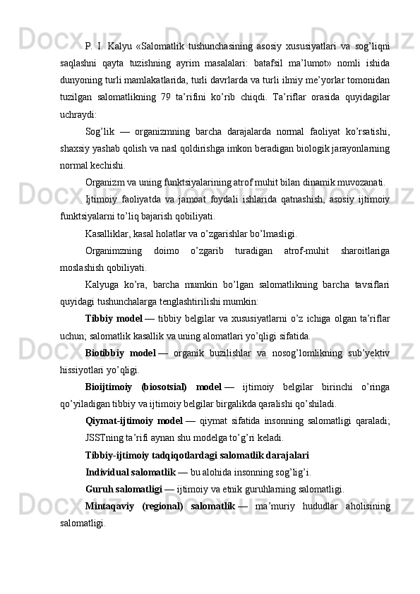 P.   I.   Kalyu   «Salomatlik   tushunchasining   asosiy   xususiyatlari   va   sog’liqni
saqlashni   qayta   tuzishning   ayrim   masalalari:   batafsil   ma’lumot»   nomli   ishida
dunyoning turli mamlakatlarida, turli davrlarda va turli ilmiy me’yorlar tomonidan
tuzilgan   salomatlikning   79   ta’rifini   ko’rib   chiqdi.   Ta’riflar   orasida   quyidagilar
uchraydi:
Sog’lik   —   organizmning   barcha   darajalarda   normal   faoliyat   ko’rsatishi,
shaxsiy yashab qolish va nasl qoldirishga imkon beradigan biologik jarayonlarning
normal kechishi.
Organizm va uning funktsiyalarining atrof muhit bilan dinamik muvozanati.
Ijtimoiy   faoliyatda   va   jamoat   foydali   ishlarida   qatnashish,   asosiy   ijtimoiy
funktsiyalarni to’liq bajarish qobiliyati.
Kasalliklar, kasal holatlar va o’zgarishlar bo’lmasligi.
Organimzning   doimo   o’zgarib   turadigan   atrof-muhit   sharoitlariga
moslashish qobiliyati.
Kalyuga   ko’ra,   barcha   mumkin   bo’lgan   salomatlikning   barcha   tavsiflari
quyidagi tushunchalarga tenglashtirilishi mumkin:
Tibbiy  model   —  tibbiy   belgilar   va  xususiyatlarni   o’z   ichiga  olgan   ta’riflar
uchun; salomatlik kasallik va uning alomatlari yo’qligi sifatida.
Biotibbiy   model   —   organik   buzilishlar   va   nosog’lomlikning   sub’yektiv
hissiyotlari yo’qligi.
Bioijtimoiy   (biosotsial)   model   —   ijtimoiy   belgilar   birinchi   o’ringa
qo’yiladigan tibbiy va ijtimoiy belgilar birgalikda qaralishi qo’shiladi.
Qiymat-ijtimoiy   model   —   qiymat   sifatida   insonning   salomatligi   qaraladi;
JSSTning ta’rifi aynan shu modelga to’g’ri keladi.
Tibbiy-ijtimoiy tadqiqotlardagi salomatlik darajalari
Individual salomatlik   — bu alohida insonning sog’lig’i.
Guruh salomatligi   — ijtimoiy va etnik guruhlarning salomatligi.
Mintaqaviy   (regional)   salomatlik   —   ma’muriy   hududlar   aholisining
salomatligi.