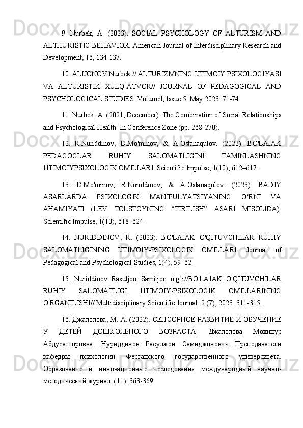 9.   Nurbek,   A.   (2023).   SOCIAL   PSYCHOLOGY   OF   ALTURISM   AND
ALTHURISTIC BEHAVIOR. American Journal of Interdisciplinary Research and
Development, 16, 134-137.
10. ALIJONOV Nurbek // ALTURIZMNING IJTIMOIY PSIXOLOGIYASI
VA   ALTURISTIK   XULQ-ATVOR//   JOURNAL   OF   PEDAGOGICAL   AND
PSYCHOLOGICAL STUDIES. VolumeI, Issue 5. May 2023. 71-74.
11. Nurbek, A. (2021, December). The Combination of Social Relationships
and Psychological Health. In Conference Zone (pp. 268-270).
12.   R.Nuriddinov,   D.Mo'minov,   &   A.Ostanaqulov.   (2023).   BO'LAJAK
PEDAGOGLAR   RUHIY   SALOMATLIGINI   TAMINLASHNING
IJTIMOIYPSIXOLOGIK OMILLARI. Scientific Impulse, 1(10), 612–617.
13.   D.Mo'minov,   R.Nuriddinov,   &   A.Ostanaqulov.   (2023).   BADIY
ASARLARDA   PSIXOLOGIK   MANIPULYATSIYANING   O RNI   VAʻ
AHAMIYATI   (LEV   TOLSTOYNING   “TIRILISH”   ASARI   MISOLIDA).
Scientific Impulse, 1(10), 618–624.
14.   NURIDDINOV,   R.   (2023).   BO'LAJAK   O'QITUVCHILAR   RUHIY
SALOMATLIGINING   IJTIMOIY-PSIXOLOGIK   OMILLARI.   Journal   of
Pedagogical and Psychological Studies, 1(4), 59–62.
15.   Nuriddinov   Rasuljon   Samitjon   o'g'li//BO'LAJAK   O'QITUVCHILAR
RUHIY   SALOMATLIGI   IJTIMOIY-PSIXOLOGIK   OMILLARINING
O'RGANILISHI// Multidisciplinary Scientific Journal.  2 (7), 2023. 311-315.
16. Джалолова, М. А. (2022). СЕНСОРНОЕ РАЗВИТИЕ И ОБУЧЕНИЕ
У   ДЕТЕЙ   ДОШКОЛЬНОГО   ВОЗРАСТА:   Джалолова   Мохинур
Абдусатторовна,   Нуриддинов   Расулжон   Самиджонович   Преподаватели
кафедры   психологии   Ферганского   государственного   университета.
Образование   и   инновационные   исследования   международный   научно-
методический журнал, (11), 363-369.