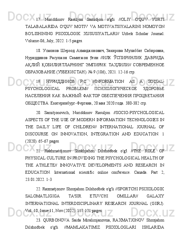 17.   Nuriddinov   Rasuljon   Samidjon   o ' g ' li   // OLIY   O ' QUV   YURTI
TALABALARIDA   O ' QUV   MOTIV   VA   MOTIVATSIYALARINI   NOMOYON
BO ' LISHINING   PSIXOLOGIK   XUSUSIYATLARI //   Uzbek   Scholar   Journal .
Volume -06,  July , 2022. 1-5  pages .
18.   Усмонов   Шерзод   Ахмаджонович,   Закирова   Мухаббат   Сабировна,
Нуриддинов   Расулжон   Самитжон   ўғли   //ИЛК   ЎСПИРИНЛИК   ДАВРИДА
АҚЛИЙ   ҚОБИЛИЯТЛАРНИНГ   ЭМПИРИК   ТАҲЛИЛИ//   СОВРЕМЕННОЕ
ОБРАЗОВАНИЕ (УЗБЕКИСТАН). № 9 (106), 2021. 12-16 стр.
19.   НУРИДДИНОВ   Р.С.   // INFORMATION   AS   A   SOCIAL -
PSYCHOLOGICAL   PROBLEM //   ПСИХОЛОГИЧЕСКОЕ   ЗДОРОВЬЕ
НАСЕЛЕНИЯ   КАК   ВАЖНЫЙ   ФАКТОР   ОБЕСПЕЧЕНИЯ   ПРОЦВЕТАНИЯ
ОБЩЕСТВА.  Екатеринбург-Фергана, 20 мая 2020 года. 380-382 стр.
20.   Samitjonovich,   Nuriddinov   Rasuljon   //SOCIO-PSYCHOLOGICAL
ASPECTS OF THE USE  OF MODERN INFORMATION TECHNOLOGIES IN
THE   DAILY   LIFE   OF   CHILDREN//   INTERNATIONAL   JOURNAL   OF
DISCOURSE   ON   INNOVATION,   INTEGRATION   AND   EDUCATION.   1
(2020). 65-67 pages.
21.   Rakhmatdjonov   Shokhjahon   Dilshodbek   o'g'l   //THE   ROLE   OF
PHYSICAL CULTURE IN PROVIDING THE PSYCHOLOGICAL HEALTH OF
THE   ATHLETE//   INNOVATIVE   DEVELOPMENTS   AND   RESEARCH   IN
EDUCATION.   International   scientific   online   conference.   Canada.   Part   2,
23.01.2022. 1-3
22. Raxmatjonov Shoxjahon Dilshodbek o'g'li //SPORTCHI PSIXOLOGIK
SALOMATLIGIGA   TA'SIR   ETUVCHI   OMILLAR//   GALAXY
INTERNATIONAL   INTERDISCIPLINARY   RESEARCH   JOURNAL   (GIIRJ).
Vol. 10, Issue 11, Nov.(2022). 117-121 pages.
23.   QURBONOVA   Saida   Miralimjanovna,   RAXMATJONOV   Shoxjahon
Dilshodbek   o'g'li   //MAMLAKATIMIZ   PSIXOLOGLARI   ISHLARIDA 