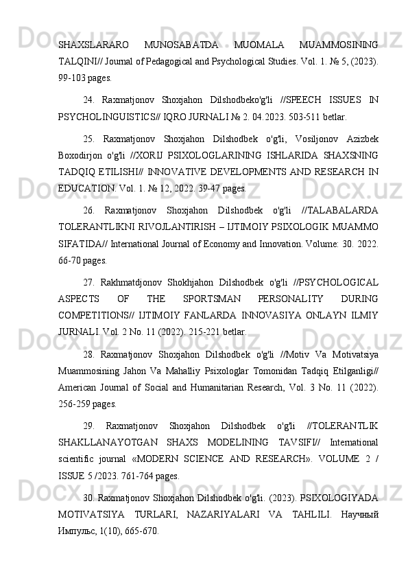 SHAXSLARARO   MUNOSABATDA   MUOMALA   MUAMMOSINING
TALQINI// Journal of Pedagogical and Psychological Studies. Vol. 1. № 5, (2023).
99-103 pages.
24.   Raxmatjonov   Shoxjahon   Dilshodbeko'g'li   //SPEECH   ISSUES   IN
PSYCHOLINGUISTICS// IQRO JURNALI № 2. 04.2023. 503-511 betlar.
25.   Raxmatjonov   Shoxjahon   Dilshodbek   o'g'li,   Vosiljonov   Azizbek
Boxodirjon   o'g'li   //XORIJ   PSIXOLOGLARINING   ISHLARIDA   SHAXSNING
TADQIQ   ETILISHI//   INNOVATIVE   DEVELOPMENTS   AND   RESEARCH   IN
EDUCATION. Vol. 1. № 12, 2022. 39-47 pages.
26.   Raxmatjonov   Shoxjahon   Dilshodbek   o'g'li   //TALABALARDA
TOLERANTLIKNI RIVOJLANTIRISH – IJTIMOIY PSIXOLOGIK MUAMMO
SIFATIDA// International Journal of Economy and Innovation. Volume: 30. 2022.
66-70 pages.
27.   Rakhmatdjonov   Shokhjahon   Dilshodbek   o'g'li   //PSYCHOLOGICAL
ASPECTS   OF   THE   SPORTSMAN   PERSONALITY   DURING
COMPETITIONS//   IJTIMOIY   FANLARDA   INNOVASIYA   ONLAYN   ILMIY
JURNALI. Vol. 2 No. 11 (2022). 215-221 betlar.
28.   Raxmatjonov   Shoxjahon   Dilshodbek   o'g'li   //Motiv   Va   Motivatsiya
Muammosining   Jahon   Va   Mahalliy   Psixologlar   Tomonidan   Tadqiq   Etilganligi//
American   Journal   of   Social   and   Humanitarian   Research,   Vol.   3   No.   11   (2022).
256-259 pages.
29.   Raxmatjonov   Shoxjahon   Dilshodbek   o'g'li   //TOLERANTLIK
SHAKLLANAYOTGAN   SHAXS   MODELINING   TAVSIFI//   International
scientific   journal   «MODERN   SCIENCE   АND   RESEARCH».   VOLUME   2   /
ISSUE 5 /2023. 761-764 pages.
30. Raxmatjonov Shoxjahon Dilshodbek  o'g'li. (2023). PSIXOLOGIYADA
MOTIVATSIYA   TURLARI,   NAZARIYALARI   VA   TAHLILI.   Научный
Импульс, 1(10), 665-670.