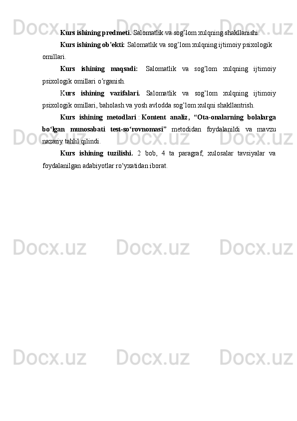 Kurs ishining predmeti.  Salomatlik va sog’lom xulqning shakllanishi.
Kurs ishining ob'ekti:   Salomatlik va sog’lom xulqning ijtimoiy psixologik 
omillari .
Kurs   ishining   maqsadi:     Salomatlik   va   sog’lom   xulqning   ijtimoiy
psixologik omillari  o rganish.ʼ
K urs   ishining   vazifalari.   Salomatlik   va   sog’lom   xulqning   ijtimoiy
psixologik omillari , baholash va yosh avlodda sog’lom xulqni shakllantrish.
Kurs   ishining   metodlari   :   Kontent   analiz,   “ Ota-onalarning   bolalarga
bo lgan   munosabati   test-so rovnomasi”	
ʻ ʻ   metodidan   foydalanildi   va   mavzu
nazariy tahlil qilindi .
Kurs   ishining   tuzilishi.   2   bob,   4   tа   раrаgrаf,   xulosаlаr   tаvsiyаlаr   vа
foydalanilgan аdаbiyotlаr ro‘yxаtidаn iborаt.