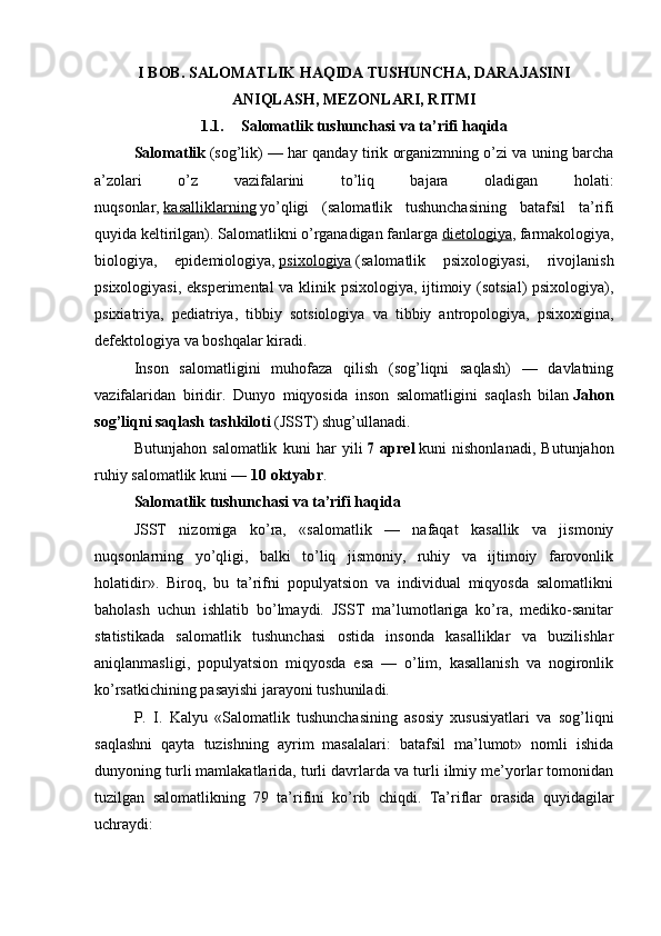 I BOB.  SALOMATLIK HAQIDA TUSHUNCHA, DARAJASINI
ANIQLASH, MEZONLARI, RITMI
1.1. Salomatlik tushunchasi va ta’rifi haqida
Salomatlik   (sog’lik) — har qanday tirik organizmning o’zi va uning barcha
a’zolari   o’z   vazifalarini   to’liq   bajara   oladigan   holati:
nuqsonlar,   kasalliklarning   yo’qligi   (salomatlik   tushunchasining   batafsil   ta’rifi
quyida keltirilgan). Salomatlikni o’rganadigan fanlarga   dietologiya , farmakologiya,
biologiya,   epidemiologiya,   psixologiya   (salomatlik   psixologiyasi,   rivojlanish
psixologiyasi, eksperimental  va klinik psixologiya, ijtimoiy (sotsial) psixologiya),
psixiatriya,   pediatriya,   tibbiy   sotsiologiya   va   tibbiy   antropologiya,   psixoxigina,
defektologiya va boshqalar kiradi.
Inson   salomatligini   muhofaza   qilish   (sog’liqni   saqlash)   —   davlatning
vazifalaridan   biridir.   Dunyo   miqyosida   inson   salomatligini   saqlash   bilan   Jahon
sog’liqni saqlash tashkiloti   (JSST) shug’ullanadi.
Butunjahon   salomatlik   kuni   har   yili   7   aprel   kuni   nishonlanadi,   Butunjahon
ruhiy salomatlik kuni —   10 oktyabr .
Salomatlik tushunchasi va ta’rifi haqida
JSST   nizomiga   ko’ra,   «salomatlik   —   nafaqat   kasallik   va   jismoniy
nuqsonlarning   yo’qligi,   balki   to’liq   jismoniy,   ruhiy   va   ijtimoiy   farovonlik
holatidir».   Biroq,   bu   ta’rifni   populyatsion   va   individual   miqyosda   salomatlikni
baholash   uchun   ishlatib   bo’lmaydi.   JSST   ma’lumotlariga   ko’ra,   mediko-sanitar
statistikada   salomatlik   tushunchasi   ostida   insonda   kasalliklar   va   buzilishlar
aniqlanmasligi,   populyatsion   miqyosda   esa   —   o’lim,   kasallanish   va   nogironlik
ko’rsatkichining pasayishi jarayoni tushuniladi.
P.   I.   Kalyu   «Salomatlik   tushunchasining   asosiy   xususiyatlari   va   sog’liqni
saqlashni   qayta   tuzishning   ayrim   masalalari:   batafsil   ma’lumot»   nomli   ishida
dunyoning turli mamlakatlarida, turli davrlarda va turli ilmiy me’yorlar tomonidan
tuzilgan   salomatlikning   79   ta’rifini   ko’rib   chiqdi.   Ta’riflar   orasida   quyidagilar
uchraydi: