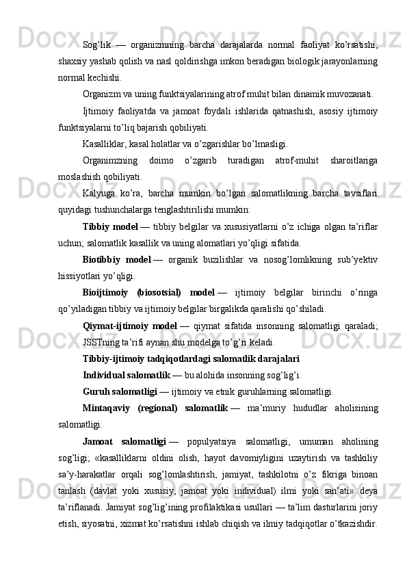Sog’lik   —   organizmning   barcha   darajalarda   normal   faoliyat   ko’rsatishi,
shaxsiy yashab qolish va nasl qoldirishga imkon beradigan biologik jarayonlarning
normal kechishi.
Organizm va uning funktsiyalarining atrof muhit bilan dinamik muvozanati.
Ijtimoiy   faoliyatda   va   jamoat   foydali   ishlarida   qatnashish,   asosiy   ijtimoiy
funktsiyalarni to’liq bajarish qobiliyati.
Kasalliklar, kasal holatlar va o’zgarishlar bo’lmasligi.
Organimzning   doimo   o’zgarib   turadigan   atrof-muhit   sharoitlariga
moslashish qobiliyati.
Kalyuga   ko’ra,   barcha   mumkin   bo’lgan   salomatlikning   barcha   tavsiflari
quyidagi tushunchalarga tenglashtirilishi mumkin:
Tibbiy  model   —  tibbiy   belgilar   va  xususiyatlarni   o’z   ichiga  olgan   ta’riflar
uchun; salomatlik kasallik va uning alomatlari yo’qligi sifatida.
Biotibbiy   model   —   organik   buzilishlar   va   nosog’lomlikning   sub’yektiv
hissiyotlari yo’qligi.
Bioijtimoiy   (biosotsial)   model   —   ijtimoiy   belgilar   birinchi   o’ringa
qo’yiladigan tibbiy va ijtimoiy belgilar birgalikda qaralishi qo’shiladi.
Qiymat-ijtimoiy   model   —   qiymat   sifatida   insonning   salomatligi   qaraladi;
JSSTning ta’rifi aynan shu modelga to’g’ri keladi.
Tibbiy-ijtimoiy tadqiqotlardagi salomatlik darajalari
Individual salomatlik   — bu alohida insonning sog’lig’i.
Guruh salomatligi   — ijtimoiy va etnik guruhlarning salomatligi.
Mintaqaviy   (regional)   salomatlik   —   ma’muriy   hududlar   aholisining
salomatligi.
Jamoat   salomatligi   —   populyatsiya   salomatligi,   umuman   aholining
sog’ligi;   «kasalliklarni   oldini   olish,   hayot   davomiyligini   uzaytirish   va   tashkiliy
sa’y-harakatlar   orqali   sog’lomlashtirish,   jamiyat,   tashkilotni   o’z   fikriga   binoan
tanlash   (davlat   yoki   xususiy,   jamoat   yoki   individual)   ilmi   yoki   san’ati»   deya
ta’riflanadi. Jamiyat sog’lig’ining profilaktikasi usullari — ta’lim dasturlarini joriy
etish, siyosatni, xizmat ko’rsatishni ishlab chiqish va ilmiy tadqiqotlar o’tkazishdir.