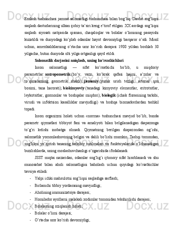 Emlash tushunchasi jamoat salomatligi tushunchasi bilan bog’liq. Davlat sog’liqni
saqlash dasturlarining ulkan ijobiy ta’siri keng e’tirof etilgan. XX asrdagi sog’liqni
saqlash   siyosati   natijasida   qisman,   chaqaloqlar   va   bolalar   o’limining   pasayishi
kuzatildi   va   dunyodagi   ko’plab   odamlar   hayot   davomiyligi   barqaror   o’sdi.   Misol
uchun,   amerikaliklarning   o’rtacha   umr   ko’rish   darajasi   1900   yildan   boshlab   30
yilgacha, butun dunyoda olti yilga ortganligi qayd etildi.
Salomatlik darjasini aniqlash, uning ko’rsatkichlari
Inson   salomatligi   —   sifat   ko’rsatkichi   bo’lib,   u   miqdoriy
parametrlar:   antropometrik   (bo’y,   vazn,   ko’krak   qafasi   hajmi,   a’zolar   va
to’qimalarning   geometrik   shakli);   jismoniy   (yurak   urish   tezligi,   arterial   qon
bosimi,   tana   harorati);   biokimyoviy   (tanadagi   kimyoviy   elementlar,   eritrotsitlar,
leykotsitlar,   gormonlar   va   boshqalar   miqdori);   biologik   (ichak   florasining   tarkibi,
virusli   va   infektsion   kasalliklar   mavjudligi)   va   boshqa   biomarkerlardan   tashkil
topadi.
Inson   organizmi   holati   uchun   «norma»   tushunchasi   mavjud   bo’lib,   bunda
parametr   qiymatlari   tibbiyot   fani   va   amaliyoti   bilan   belgilanadigan   diapazonga
to’g’ri   kelishi   inobatga   olinadi.   Qiymatning   berilgan   diapazondan   og’ishi,
salomatlik yomonlashuvining belgisi va dalili bo’lishi mumkin. Tashqi tomondan,
sog’likni   yo’qotish   tananing   tarkibiy   tuzilmalari   va   funktsiyalarida   o’lchanadigan
buzilishlarda, uning moslashuvchanligi o’zgarishida ifodalanadi.
JSST   nuqtai   nazaridan,   odamlar   sog’lig’i   ijtimoiy   sifat   hisoblanadi   va   shu
munosabat   bilan   aholi   salomatligini   baholash   uchun   quyidagi   ko’rsatkichlar
tavsiya etiladi:
- Yalpi ichki mahsulotni sog’liqni saqlashga sarflash;
- Birlamchi tibbiy yordamning mavjudligi;
- Aholining immunizatsiya darajasi;
- Homilador ayollarni malakali xodimlar tomonidan tekshirilishi darajasi;
- Bolalarning oziqlanish holati;
- Bolalar o’limi darajasi;
- O’rtacha umr ko’rish davomiyligi;