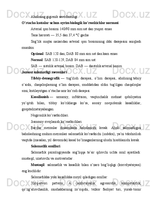 - Aholining gigienik savodxonligi.
O’rtacha kattalar uchun ayrim biologik ko’rsatkichlar normasi
Arterial qon bosimi 140/90 mm sim.ust dan yuqori emas.
Tana harorati — 35,5 dan 37,4 °C gacha
Sog’lik   nuqtai   nazaridan   arterial   qon   bosimining   ikki   darajasini   aniqlash
mumkin:
Optimal : SAB 120 dan, DAB 80 mm sim.ust dan kam emas.
Normal : SAB 120-129, DAB 84 mm sim.ust.
SAB — sistolik arterial bosim. DAB — diastolik arterial bosim.
Jamoat salomatligi mezonlari
Tibbiy-demografik   —   tug’ilish   darajasi,   o’lim   darajasi,   aholining   tabiiy
o’sishi,   chaqaloqlarning   o’lim   darajasi,   muddatidan   oldin   tug’ilgan   chaqaloqlar
soni, kutilayotgan o’rtacha umr ko’rish darajasi.
Kasallanish   —   umumiy,   infektsion,   vaqtinchalik   mehnat   qobiliyatini
yo’qitsh   bilan,   tibbiy   ko’riklarga   ko’ra,   asosiy   noepidemik   kasalliklar,
gospitalizatsiyalangan.
Nogironlik ko’rsatkichlari.
Jismoniy rivojlanish ko’rsatkichlari.
Barcha   mezonlar   dinamikada   baholanishi   kerak.   Aholi   salomatligini
baholashning muhim mezonlari salomatlik ko’rsatkichi (indeksi), ya’ni tekshirilish
vaqtida (masalan, yil davomida) kasal bo’lmaganlarning ulushi hisoblanishi kerak.
Salomatlik omillari
Salomatlik   psixologiyasida   sog’liqqa   ta’sir   qiluvchi   uchta   omil   ajratiladi:
mustaqil, uzatuvchi va motivatorlar .
Mustaqil :   salomatlik   va   kasallik   bilan   o’zaro   bog’liqligi   (korrelyatsiyasi)
eng kuchlidir:
Salomatlikka yoki kasallikka moyil qiladigan omillar:
Xulq-atvori   patterni;   A   (ambitsiyalik,   agressivlik,   kompetentlik,
qo’zg’aluvchanlik,   mushaklarning   zo’riqishi,   tezkor   faoliyat   turi,   yurak-tomir 