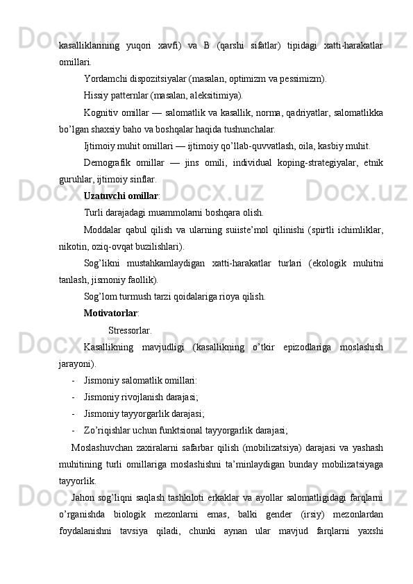 kasalliklarining   yuqori   xavfi)   va   B   (qarshi   sifatlar)   tipidagi   xatti-harakatlar
omillari.
Yordamchi dispozitsiyalar (masalan, optimizm va pessimizm).
Hissiy patternlar (masalan, aleksitimiya).
Kognitiv omillar — salomatlik va kasallik, norma, qadriyatlar, salomatlikka
bo’lgan shaxsiy baho va boshqalar haqida tushunchalar.
Ijtimoiy muhit omillari — ijtimoiy qo’llab-quvvatlash, oila, kasbiy muhit.
Demografik   omillar   —   jins   omili,   individual   koping-strategiyalar,   etnik
guruhlar, ijtimoiy sinflar.
Uzatuvchi omillar :
Turli darajadagi muammolarni boshqara olish.
Moddalar   qabul   qilish   va   ularning   suiiste’mol   qilinishi   (spirtli   ichimliklar,
nikotin, oziq-ovqat buzilishlari).
Sog’likni   mustahkamlaydigan   xatti-harakatlar   turlari   (ekologik   muhitni
tanlash, jismoniy faollik).
Sog’lom turmush tarzi qoidalariga rioya qilish.
Motivatorlar :
Stressorlar.
Kasallikning   mavjudligi   (kasallikning   o’tkir   epizodlariga   moslashish
jarayoni).
- Jismoniy salomatlik omillari:
- Jismoniy rivojlanish darajasi;
- Jismoniy tayyorgarlik darajasi;
- Zo’riqishlar uchun funktsional tayyorgarlik darajasi;
Moslashuvchan   zaxiralarni   safarbar   qilish   (mobilizatsiya)   darajasi   va   yashash
muhitining   turli   omillariga   moslashishni   ta’minlaydigan   bunday   mobilizatsiyaga
tayyorlik.
Jahon   sog’liqni   saqlash   tashkiloti   erkaklar   va   ayollar   salomatligidagi   farqlarni
o’rganishda   biologik   mezonlarni   emas,   balki   gender   (irsiy)   mezonlardan
foydalanishni   tavsiya   qiladi,   chunki   aynan   ular   mavjud   farqlarni   yaxshi