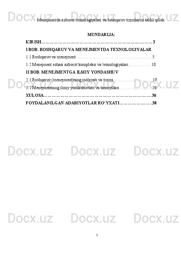 Menejmentda axborot texnologiyalari va boshqaruv tizimlarini tahlil qilish.
MUNDARIJA:
KIRISH………………………………………………………….…………3
I BOB. BOSHQARUV VA MENEJMENTDA TEXNOLOGIYALAR
1.1. Boshqaruv va menejment………………………………………..……..5
1.2.Menejment sohasi axborot kompleksi va texnologiyalari…………..…10
II BOB. MENEJMENTGA ILMIY YONDASHUV
2.1.Boshqaruv (menejment)ning mohiyati va tizimi. ....................................19
2.2. Menejmentning ilmiy yondashuvlari va tamoyillari………………..….26
XULOSA…………………………………………………………….…….36
FOYDALANILGAN ADABIYOTLAR RO‘YXATI…………….……..38
1 