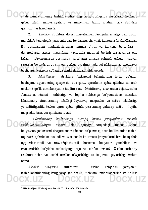 sifati   hamda   umumiy   tashkiliy   ishlarning   farqi,   boshqaruv   qarorlarini   kechikib
qabul   qilish,   innovatsiyalarni   va   menejment   tizimi   sifatini   joriy   etishdagi
qiyinchililar hisoblanadi.  
2. Divizion   struktura   diversifitsiyalangan   faoliyatni   amalga   oshiruvchi,
murakkab   texnologik   jarayonlardan   foydalanuvchi   yirik  korxonlarda   shakllangan.
Bu   boshqaruvni   markazlashmagan   tizimga   o‘tish   va   korxona   bo‘limlari   –
divizionlarga   tezkor   masalalarni   yechishda   mustaqil   bo‘lish   zaruriyatiga   olib
keladi.     Divizionlarga   boshqaruv   qarorlarini   amalga   oshirish   uchun   muayyan
resurslar beriladi, biroq strategi boshqaruv, ilmiy-tadqiqot ishlanmalari, moliyaviy
boshqaruv korxona ko‘lamida markazlashgan holda qoladi. 
3. Matritsaviy     struktura   funksional   bzlimlarning   to‘liq   yo‘qligi,
boshqaruv   apparatining   qisqarishi,   boshqaruv   qarorlarini   qabul   qilishda   samarali
usullarni qo‘llash imkoniyatini taqdim etadi.  Matritsaviy strukturada bajaruvchilar
funksional   xizmat     rahbariga   va   loyiha   rahbariga   bo‘ysunishlari   mumkin.
Matritsaviy   strukturaning   afzalligi   loyihaviy   maqsadlar   va   mijoz   talablariga
yo‘naltirilganlik,   tezkor   qaror   qabul   qilish,   personning   yakuniy   natija   –   loyiha
maqsadini tasavvur qilishdan iborat. 5
 
  4.Strukturaviy   bo‘limlarga   muvofiq   biznes   jarayonlarni   asosida
tashkillashtiriladigan   sxema ;   Har   qanday   darajadagi   rahbar   uchun
bo‘ysunadiganlar soni chegaralanadi (5tadan ko‘p emas), bosh bo‘limlardan tashkil
topuvchi   qo‘mitalar   tuziladi   va   ular   har   hafta   biznes   jarayonlarni   har     bosqichda
uyg‘unlashtiradi   va   muvofiqlashtiradi,   korxona   faoliyatini   yaxshilash   va
rivojlantirish   bo‘yicha   rahbariyatga   reja   va   taliflar   kiritadi.   Ushbu   tashkiliy
struktura   ichki   va   tashki   omillar   o‘zgarishiga   tezda   javob   qaytarishga   imkon
beradi. 
5.Ishlab   chiqarish   strukturasi   –   ishlab   chiqarish   jarayonini
tashkillashtirishning   keng   tarqalgan   shakli,   mehnatni   ixtisoslashtirish   va   bo‘lish
5
  SHarifxodjaev M.Menejment. Darslik.T.: Ukituvchi, 2002.-464 b.
10 