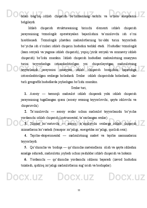 bilan   bog‘liq   ishlab   chiqarish   bo‘limlarining   tarkibi   va   o‘zaro   aloqalarini
belgilaydi. 
Ishlab   chiqarish   strukturasining   birinchi   elementi   ishlab   chiqarish
jarayonining   texnologik   operatsiyalari   bajarilishini   ta’minlovchi   ish   o‘rni
hisoblanadi.   Texnologik   jihatdan   mahsulotlarning   bir-ikki   turini   tayyorlash
bo‘yicha ish o‘rinlari ishlab chiqarin hududini tashkil etadi .    Hududlar texnologik
(kam seriyali va yagona ishlab chiqarish), yopiq (yirik seriyali va ommaviy ishlab
chiqarish)   bo‘lishi   mumkin.   Ishlab   chiqarish   hududlari   mahsulotning   muayyan
turini   tayyorlashga   ixtisoslashtirilgan   yoi   chiqarilayotgan   mahsulotning
tayyorlanish   jarayonini   muayyan   ishlab   chiqarish   bosqichini   bajarishga
ixtisoslashtirilgan   sexlarga   birlashadi.   Sexlar     ishlab   chiqarishda   birlashadi,   ular
turli geografik hududlarda joylashgan bo‘lishi mumkin. 
Sexlar turi;
1. Asosiy   —   tarmoqli   mahsulot   ishlab   chiqaradi   yoki   ishlab   chiqarish
jarayonining   tugallangan   qismi   (asosiy   sexning   tayyorlovchi,   qayta   ishlovchi   va
chiqaruvchi). 
2. Ta’minlovchi   —   asosiy   sexlar   uchun   mahsulot   tayyorlanishi   bo‘yicha
yordamchi ishlab chiqarish (instrumental, ta’mirlangan sexlar). 
3. Xizmat   ko‘rsatuvchi   —   asosiy,   ta’minlovchi   sexlarga   ishlab   chiqarish
xizmatlarini ko‘rsatadi (transpor xo‘jaligi, energetika xo‘jaligi, qurilish sexi). 
4. Tajriba-eksperimental   —   mahsulotning   maket   va   tajriba   namunalarini
tayyorlaydi. 
5. Qo‘shimcha va  boshqa — qo‘shimcha materiallarni  olish va qayta ishlashni
amalga oshiradi, mahsulotni joylash uchun yashiklar ishlab chiqarish va hokazo. 
6. Yordamchi   —   qo‘shimcha   yordamchi   ishlarni   bajaradi   (zavod   hududini
tozalash, qishloq xo‘jaligi mahsulotlarini sug‘orish va boshqalar). 
11 
