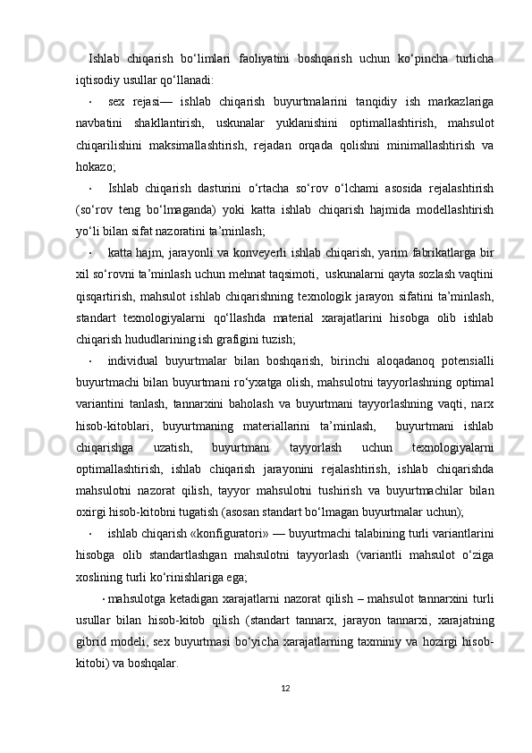 Ishlab   chiqarish   bo‘limlari   faoliyatini   boshqarish   uchun   ko‘pincha   turlicha
iqtisodiy usullar qo‘llanadi: 
• sex   rejasi—   ishlab   chiqarish   buyurtmalarini   tanqidiy   ish   markazlariga
navbatini   shakllantirish,   uskunalar   yuklanishini   optimallashtirish,   mahsulot
chiqarilishini   maksimallashtirish,   rejadan   orqada   qolishni   minimallashtirish   va
hokazo; 
• Ishlab   chiqarish   dasturini   o‘rtacha   so‘rov   o‘lchami   asosida   rejalashtirish
(so‘rov   teng   bo‘lmaganda)   yoki   katta   ishlab   chiqarish   hajmida   modellashtirish
yo‘li bilan sifat nazoratini ta’minlash; 
• katta hajm, jarayonli va konveyerli ishlab chiqarish, yarim fabrikatlarga bir
xil so‘rovni ta’minlash uchun mehnat taqsimoti,  uskunalarni qayta sozlash vaqtini
qisqartirish,   mahsulot   ishlab   chiqarishning   texnologik   jarayon   sifatini   ta’minlash,
standart   texnologiyalarni   qo‘llashda   material   xarajatlarini   hisobga   olib   ishlab
chiqarish hududlarining ish grafigini tuzish; 
• individual   buyurtmalar   bilan   boshqarish,   birinchi   aloqadanoq   potensialli
buyurtmachi bilan buyurtmani ro‘yxatga olish, mahsulotni tayyorlashning optimal
variantini   tanlash,   tannarxini   baholash   va   buyurtmani   tayyorlashning   vaqti,   narx
hisob-kitoblari,   buyurtmaning   materiallarini   ta’minlash,     buyurtmani   ishlab
chiqarishga   uzatish,   buyurtmani   tayyorlash   uchun   texnologiyalarni
optimallashtirish,   ishlab   chiqarish   jarayonini   rejalashtirish,   ishlab   chiqarishda
mahsulotni   nazorat   qilish,   tayyor   mahsulotni   tushirish   va   buyurtmachilar   bilan
oxirgi hisob-kitobni tugatish (asosan standart bo‘lmagan buyurtmalar uchun); 
• ishlab chiqarish «konfiguratori» — buyurtmachi talabining turli variantlarini
hisobga   olib   standartlashgan   mahsulotni   tayyorlash   (variantli   mahsulot   o‘ziga
xoslining turli ko‘rinishlariga ega; 
• mahsulotga ketadigan xarajatlarni  nazorat qilish – mahsulot  tannarxini  turli
usullar   bilan   hisob-kitob   qilish   (standart   tannarx,   jarayon   tannarxi,   xarajatning
gibrid   modeli,   sex   buyurtmasi   bo‘yicha   xarajatlarning   taxminiy   va   hozirgi   hisob-
kitobi) va boshqalar.   
12 