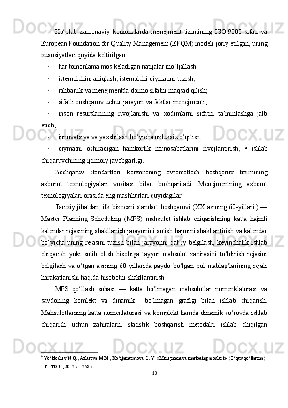 Ko‘plab   zamonaviy   korxonalarda   menejment   tizimining   ISO-9000   sifati   va
European Foundation for Quality Management (EFQM) modeli joriy etilgan, uning
xususiyatlari quyida keltirilgan: 
• har tomonlama mos keladigan natijalar mo‘ljallash; 
• istemolchini aniqlash, istemolchi qiymatini tuzish; 
• rahbarlik va menejmentda doimo sifatni maqsad qilish; 
• sifatli boshqaruv uchun jarayon va faktlar menejmenti; 
• inson   resurslarining   rivojlanishi   va   xodimlarni   sifatni   ta’minlashga   jalb
etish; 
• innovatsiya va yaxshilash bo‘yicha uzluksiz o‘qitish; 
• qiymatni   oshiradigan   hamkorlik   munosabatlarini   rivojlantirish;   •   ishlab
chiqaruvchining ijtimoiy javobgarligi. 
Boshqaruv   standartlari   korxonaning   avtomatlash   boshqaruv   tizimining
axborot   texnologiyalari   vositasi   bilan   boshqariladi.   Menejmentning   axborot
texnologiyalari orasida eng mashhurlari quyidagilar. 
Tarixiy jihatdan, ilk biznesni standart boshqaruvi (XX asrning 60-yillari.) —
Master   Planning   Scheduling   (MPS)   mahsulot   ishlab   chiqarishning   katta   hajmli
kalendar rejasining shakllanish jarayonini sotish hajmini shakllantirish va kalendar
bo‘yicha   uning   rejasini   tuzish   bilan   jarayonni   qat’iy   belgilash,   keyinchalik   ishlab
chiqarish   yoki   sotib   olish   hisobiga   tayyor   mahsulot   zahirasini   to‘ldirish   rejasini
belgilash   va   o‘tgan   asrning   60   yillarida   paydo   bo‘lgan   pul   mablag‘larining   rejali
harakatlanishi haqida hisobotni shakllantirish. 6
 
MPS   qo‘llash   sohasi   —   katta   bo‘lmagan   mahsulotlar   nomenklaturasi   va
savdoning   komlekt   va   dinamik     bo‘lmagan   grafigi   bilan   ishlab   chiqarish.
Mahsulotlarning katta nomenlaturasi va komplekt hamda dinamik so‘rovda ishlab
chiqarish   uchun   zahiralarni   statistik   boshqarish   metodalri   ishlab   chiqilgan
6
  Yo‘ldoshev N.Q., Azlarova M.M., Xo‘djamuratova G. Y. «Menejment va marketing asoslari»: (O‘quv qo‘llanma).
- T.: TDIU, 2012 y. -258 b.
13 