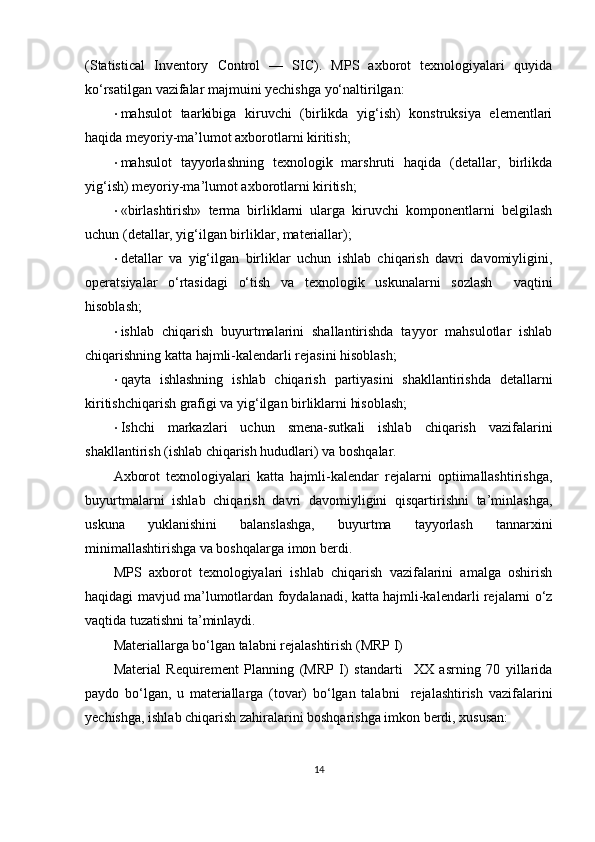 (Statistical   Inventory   Control   —   SIC).   MPS   axborot   texnologiyalari   quyida
ko‘rsatilgan vazifalar majmuini yechishga yo‘naltirilgan: 
• mahsulot   taarkibiga   kiruvchi   (birlikda   yig‘ish)   konstruksiya   elementlari
haqida meyoriy-ma’lumot axborotlarni kiritish; 
• mahsulot   tayyorlashning   texnologik   marshruti   haqida   (detallar,   birlikda
yig‘ish) meyoriy-ma’lumot axborotlarni kiritish; 
• «birlashtirish»   terma   birliklarni   ularga   kiruvchi   komponentlarni   belgilash
uchun (detallar, yig‘ilgan birliklar, materiallar); 
• detallar   va   yig‘ilgan   birliklar   uchun   ishlab   chiqarish   davri   davomiyligini,
operatsiyalar   o‘rtasidagi   o‘tish   va   texnologik   uskunalarni   sozlash     vaqtini
hisoblash; 
• ishlab   chiqarish   buyurtmalarini   shallantirishda   tayyor   mahsulotlar   ishlab
chiqarishning katta hajmli-kalendarli rejasini hisoblash; 
• qayta   ishlashning   ishlab   chiqarish   partiyasini   shakllantirishda   detallarni
kiritishchiqarish grafigi va yig‘ilgan birliklarni hisoblash; 
• Ishchi   markazlari   uchun   smena-sutkali   ishlab   chiqarish   vazifalarini
shakllantirish (ishlab chiqarish hududlari) va boshqalar. 
Axborot   texnologiyalari   katta   hajmli-kalendar   rejalarni   optiimallashtirishga,
buyurtmalarni   ishlab   chiqarish   davri   davomiyligini   qisqartirishni   ta’minlashga,
uskuna   yuklanishini   balanslashga,   buyurtma   tayyorlash   tannarxini
minimallashtirishga va boshqalarga imon berdi.  
MPS   axborot   texnologiyalari   ishlab   chiqarish   vazifalarini   amalga   oshirish
haqidagi mavjud ma’lumotlardan foydalanadi, katta hajmli-kalendarli rejalarni o‘z
vaqtida tuzatishni ta’minlaydi. 
Materiallarga bo‘lgan talabni rejalashtirish (MRP I) 
Material   Requirement   Planning   (MRP   I)   standarti     XX   asrning   70   yillarida
paydo   bo‘lgan,   u   materiallarga   (tovar)   bo‘lgan   talabni     rejalashtirish   vazifalarini
yechishga, ishlab chiqarish zahiralarini boshqarishga imkon berdi, xususan: 
14 