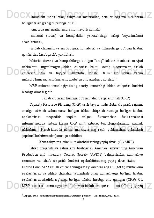 • komplekt   mahsulotlar,   ashyo   va   materiallar,   detallar,   yig‘ma   birliklarga
bo‘lgan talab grafigini hisobga olish; 
• omborda materiallar zahirasini meyorlashtirish; 
• material   (tovar)   va   komplektlar   yetkazilishiga   tashqi   buyurtmalarni
shakllantirish; 
• ishlab   chiqarish   va   savdo   rejalarinimaterial   va   hokazolarga   bo‘lgan   talabni
qondirishni hisobga olib yaxshilash. 
Material   (tovar)   va   komplektlarga   bo‘lgan   “aniq”   talabni   hisoblash   mavjud
zahiralarni,   tugatilmagan   ishlab   chiqarish   hajmi,   ochiq   buyurtmalar,   ishlab
chiqarish   ritmi   va   tayyor   mahsulotni   sotishni   ta’minlash   uchun   zahira
mahsulotlarni saqlash darajasini inobatga olib amalga oshiriladi. 7
 
MRP   axborot   texnologiyasining   asosiy   kamchiligi   ishlab   chiqarish   kuchini
hisobga olmasligidir. 
Ishlab chiqarish kuchiga bo‘lgan talabni rejalashtirish (CRP)
Capacity Resource Planning (CRP) usuli tayyor mahsulotni chiqarish rejasini
amalga   oshirish   uchun   zarur   bo‘lgan   ishlab   chiqarish   kuchiga   bo‘lgan   talabni
rejalashtirish   maqsadida   taqdim   etilgan.   Sxematichno   funksionalnost
informatsionnix   sistem   klassa   CRP   sinfi   axborot   texnologiyalarining   sxemali
ishlashini.     Hisob-kitobda   ishchi   markazlarning   rejali   yuklanishini   balanslash
(optimalllashtirmasdan) amalga oshiriladi. 
Xom-ashyo resurslarini rejalashtirishning yopiq davri  (CL MRP)
Ishlab   chiqarish   va   zahiralarni   boshqarish   Amerika   jamiyatining   American
Production   and   Inventory   Control   Society   (APICS)   belgilashicha,   xom-ashyo
resurslari   va   ishlab   chiqarish   kuchini   rejalashtirishning   yopiq   davri   tizimi     —
Closed Loop MPR ishlab chiqarishning asosiy kalendar rejasini (MPS) mustahkam
rejalashtirish   va   ishlab   chiqishni   ta’minlash   bilan   xomashyoga   bo‘lgan   talabni
rejalashtirish   atrofida   sig‘imga   bo‘lgan   talabni   hisobga   olib   qurilgan   (CRP).   CL
MRP   axborot   texnologiyalari   “ta’minot-ishlab   chiqarish   -   sotish”ning   yopiq
7
  L ap i gin YU.N. Strategicheskiy menedjment.Uchebnoye posobiye. - M.: Eksmo, 2010.-432 s.
15 