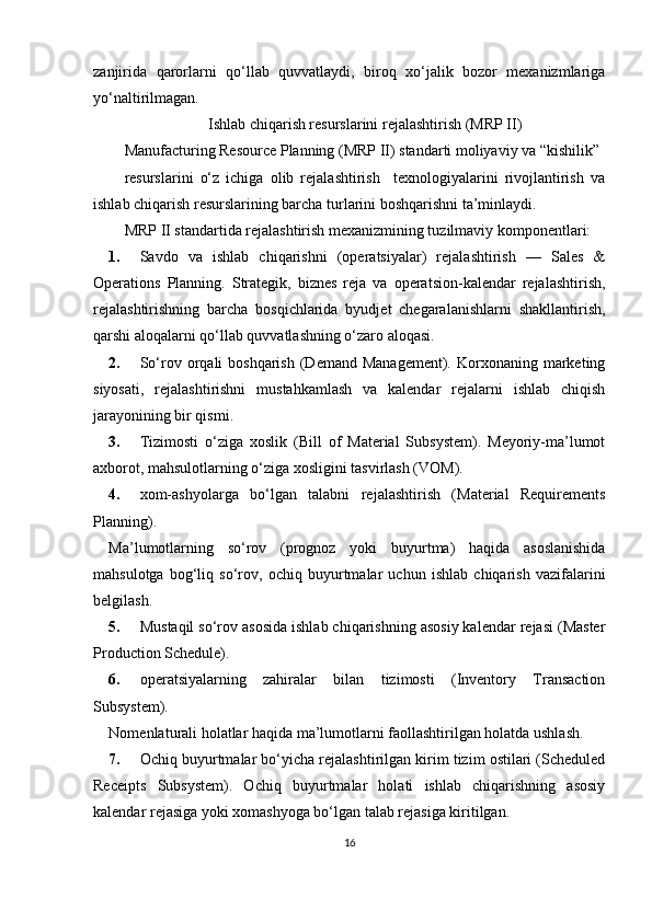 zanjirida   qarorlarni   qo‘llab   quvvatlaydi,   biroq   xo‘jalik   bozor   mexanizmlariga
yo‘naltirilmagan. 
Ishlab chiqarish resurslarini rejalashtirish (MRP II)
Manufacturing Resource Planning (MRP II) standarti moliyaviy va “kishilik” 
resurslarini   o‘z   ichiga   olib   rejalashtirish     texnologiyalarini   rivojlantirish   va
ishlab chiqarish resurslarining barcha turlarini boshqarishni ta’minlaydi.  
MRP II standartida rejalashtirish mexanizmining tuzilmaviy komponentlari: 
1. Savdo   va   ishlab   chiqarishni   (operatsiyalar)   rejalashtirish   —   Sales   &
Operations   Planning.   Strategik,   biznes   reja   va   operatsion-kalendar   rejalashtirish,
rejalashtirishning   barcha   bosqichlarida   byudjet   chegaralanishlarni   shakllantirish,
qarshi aloqalarni qo‘llab quvvatlashning o‘zaro aloqasi. 
2. So‘rov orqali  boshqarish   (Demand  Management).  Korxonaning marketing
siyosati,   rejalashtirishni   mustahkamlash   va   kalendar   rejalarni   ishlab   chiqish
jarayonining bir qismi. 
3. Tizimosti   o‘ziga   xoslik   (Bill   of   Material   Subsystem).   Meyoriy-ma’lumot
axborot, mahsulotlarning o‘ziga xosligini tasvirlash (VOM). 
4. xom-ashyolarga   bo‘lgan   talabni   rejalashtirish   (Material   Requirements
Planning). 
Ma’lumotlarning   so‘rov   (prognoz   yoki   buyurtma)   haqida   asoslanishida
mahsulotga   bog‘liq   so‘rov,   ochiq   buyurtmalar   uchun   ishlab   chiqarish   vazifalarini
belgilash.  
5. Mustaqil so‘rov asosida ishlab chiqarishning asosiy kalendar rejasi (Master
Production Schedule). 
6. operatsiyalarning   zahiralar   bilan   tizimosti   (Inventory   Transaction
Subsystem). 
Nomenlaturali holatlar haqida ma’lumotlarni faollashtirilgan holatda ushlash. 
7. Ochiq buyurtmalar bo‘yicha rejalashtirilgan kirim tizim ostilari (Scheduled
Receipts   Subsystem).   Ochiq   buyurtmalar   holati   ishlab   chiqarishning   asosiy
kalendar rejasiga yoki xomashyoga bo‘lgan talab rejasiga kiritilgan. 
16 